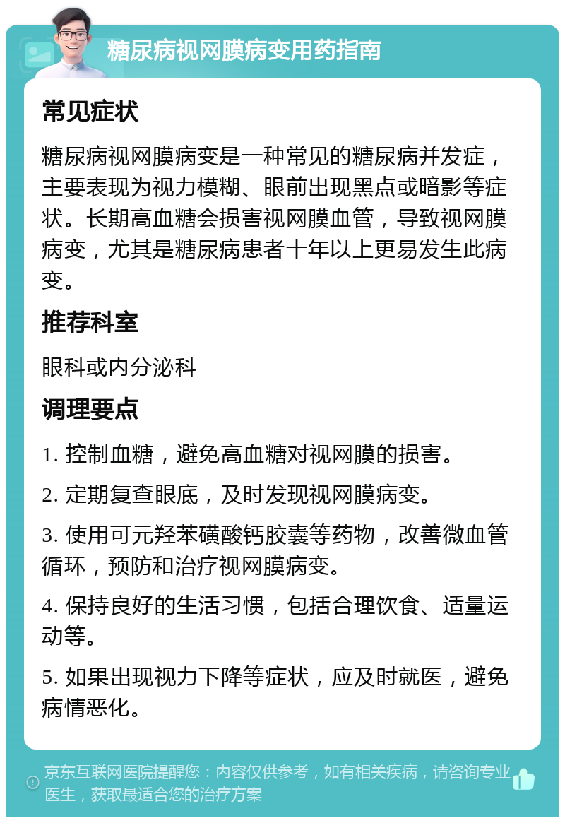 糖尿病视网膜病变用药指南 常见症状 糖尿病视网膜病变是一种常见的糖尿病并发症，主要表现为视力模糊、眼前出现黑点或暗影等症状。长期高血糖会损害视网膜血管，导致视网膜病变，尤其是糖尿病患者十年以上更易发生此病变。 推荐科室 眼科或内分泌科 调理要点 1. 控制血糖，避免高血糖对视网膜的损害。 2. 定期复查眼底，及时发现视网膜病变。 3. 使用可元羟苯磺酸钙胶囊等药物，改善微血管循环，预防和治疗视网膜病变。 4. 保持良好的生活习惯，包括合理饮食、适量运动等。 5. 如果出现视力下降等症状，应及时就医，避免病情恶化。