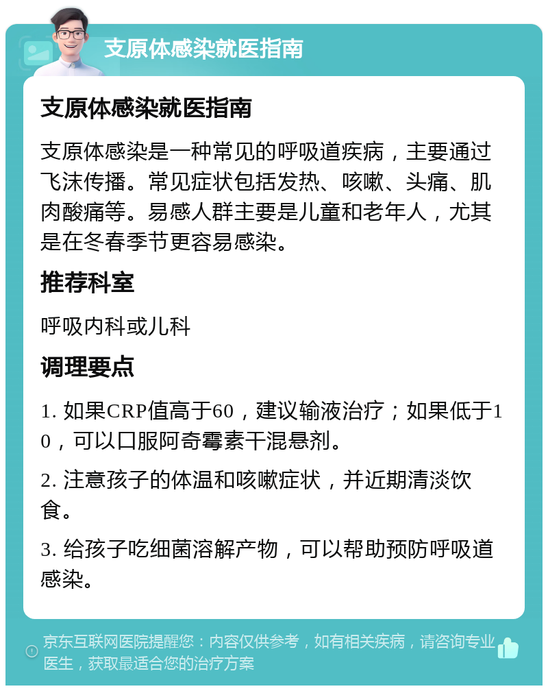 支原体感染就医指南 支原体感染就医指南 支原体感染是一种常见的呼吸道疾病，主要通过飞沫传播。常见症状包括发热、咳嗽、头痛、肌肉酸痛等。易感人群主要是儿童和老年人，尤其是在冬春季节更容易感染。 推荐科室 呼吸内科或儿科 调理要点 1. 如果CRP值高于60，建议输液治疗；如果低于10，可以口服阿奇霉素干混悬剂。 2. 注意孩子的体温和咳嗽症状，并近期清淡饮食。 3. 给孩子吃细菌溶解产物，可以帮助预防呼吸道感染。