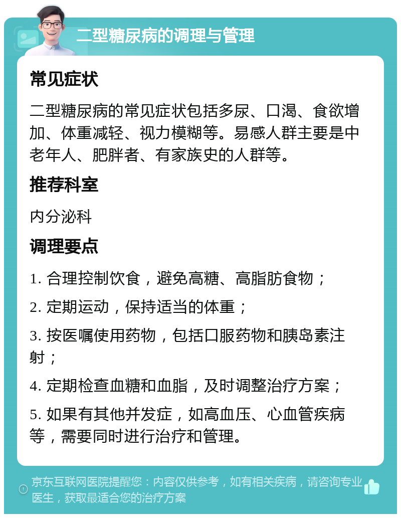 二型糖尿病的调理与管理 常见症状 二型糖尿病的常见症状包括多尿、口渴、食欲增加、体重减轻、视力模糊等。易感人群主要是中老年人、肥胖者、有家族史的人群等。 推荐科室 内分泌科 调理要点 1. 合理控制饮食，避免高糖、高脂肪食物； 2. 定期运动，保持适当的体重； 3. 按医嘱使用药物，包括口服药物和胰岛素注射； 4. 定期检查血糖和血脂，及时调整治疗方案； 5. 如果有其他并发症，如高血压、心血管疾病等，需要同时进行治疗和管理。