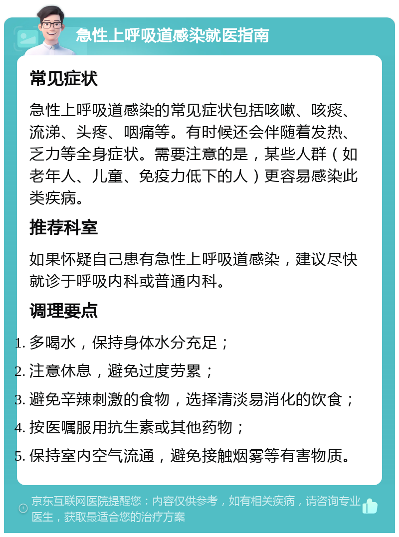 急性上呼吸道感染就医指南 常见症状 急性上呼吸道感染的常见症状包括咳嗽、咳痰、流涕、头疼、咽痛等。有时候还会伴随着发热、乏力等全身症状。需要注意的是，某些人群（如老年人、儿童、免疫力低下的人）更容易感染此类疾病。 推荐科室 如果怀疑自己患有急性上呼吸道感染，建议尽快就诊于呼吸内科或普通内科。 调理要点 多喝水，保持身体水分充足； 注意休息，避免过度劳累； 避免辛辣刺激的食物，选择清淡易消化的饮食； 按医嘱服用抗生素或其他药物； 保持室内空气流通，避免接触烟雾等有害物质。