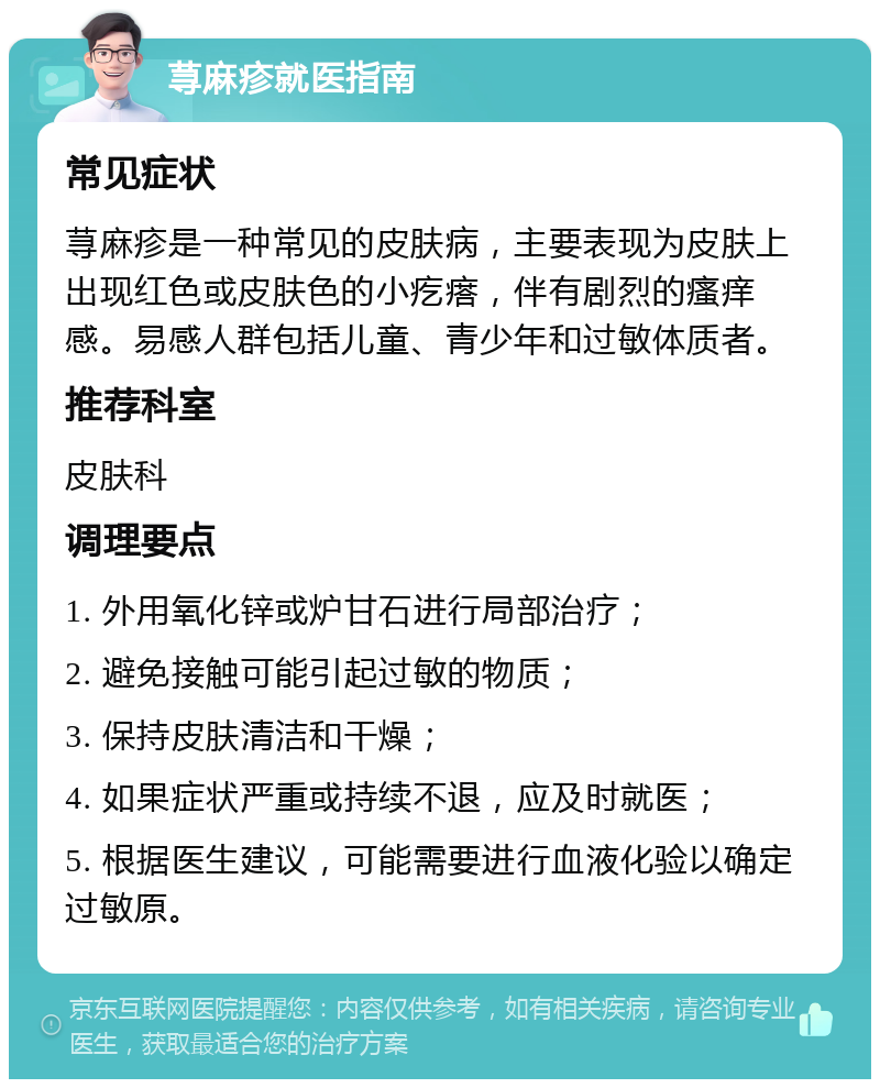 荨麻疹就医指南 常见症状 荨麻疹是一种常见的皮肤病，主要表现为皮肤上出现红色或皮肤色的小疙瘩，伴有剧烈的瘙痒感。易感人群包括儿童、青少年和过敏体质者。 推荐科室 皮肤科 调理要点 1. 外用氧化锌或炉甘石进行局部治疗； 2. 避免接触可能引起过敏的物质； 3. 保持皮肤清洁和干燥； 4. 如果症状严重或持续不退，应及时就医； 5. 根据医生建议，可能需要进行血液化验以确定过敏原。