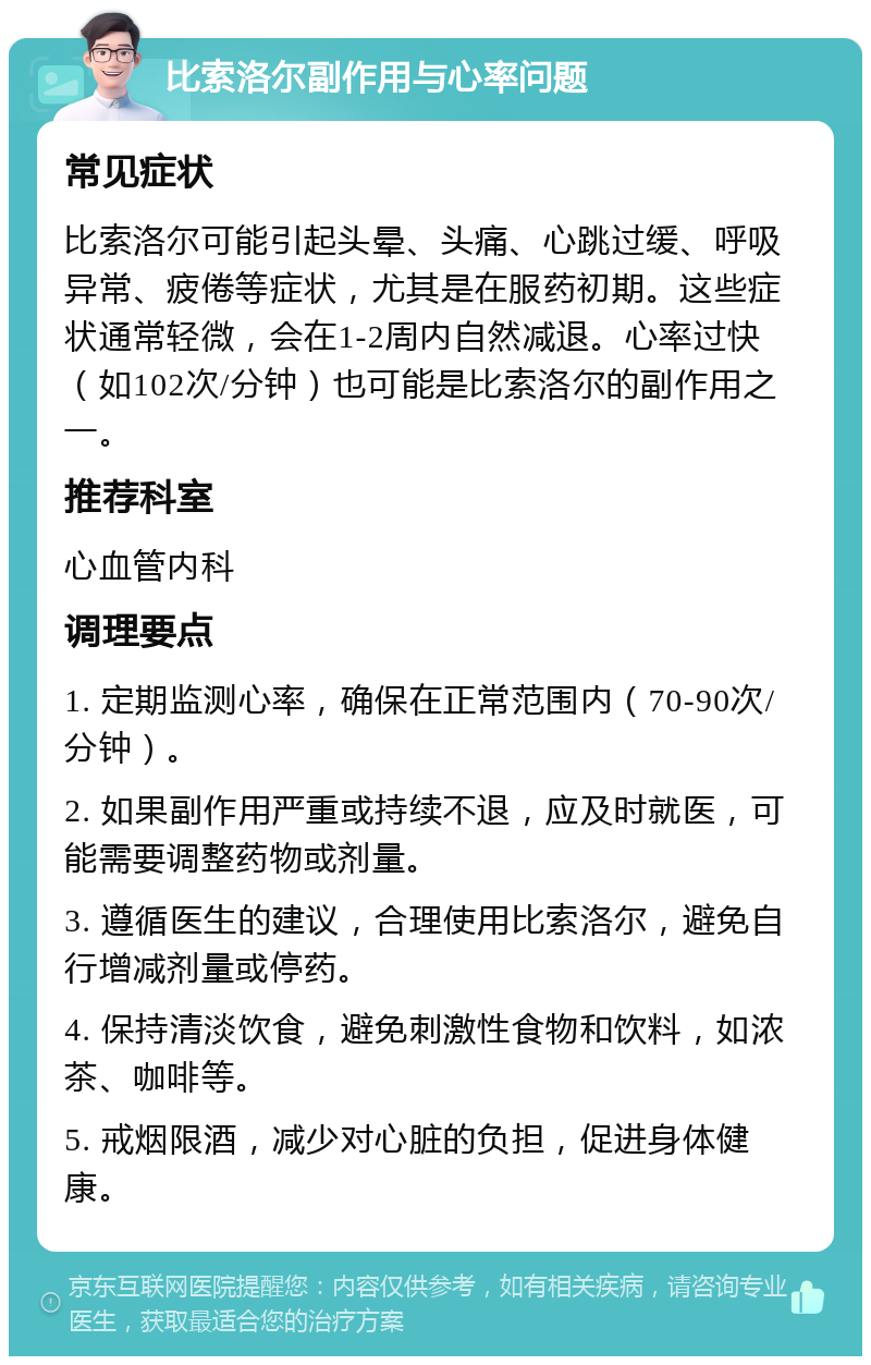 比索洛尔副作用与心率问题 常见症状 比索洛尔可能引起头晕、头痛、心跳过缓、呼吸异常、疲倦等症状，尤其是在服药初期。这些症状通常轻微，会在1-2周内自然减退。心率过快（如102次/分钟）也可能是比索洛尔的副作用之一。 推荐科室 心血管内科 调理要点 1. 定期监测心率，确保在正常范围内（70-90次/分钟）。 2. 如果副作用严重或持续不退，应及时就医，可能需要调整药物或剂量。 3. 遵循医生的建议，合理使用比索洛尔，避免自行增减剂量或停药。 4. 保持清淡饮食，避免刺激性食物和饮料，如浓茶、咖啡等。 5. 戒烟限酒，减少对心脏的负担，促进身体健康。