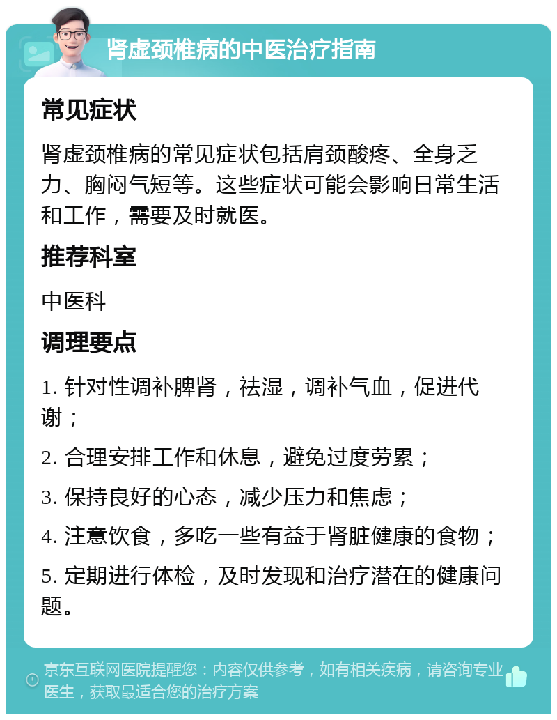 肾虚颈椎病的中医治疗指南 常见症状 肾虚颈椎病的常见症状包括肩颈酸疼、全身乏力、胸闷气短等。这些症状可能会影响日常生活和工作，需要及时就医。 推荐科室 中医科 调理要点 1. 针对性调补脾肾，祛湿，调补气血，促进代谢； 2. 合理安排工作和休息，避免过度劳累； 3. 保持良好的心态，减少压力和焦虑； 4. 注意饮食，多吃一些有益于肾脏健康的食物； 5. 定期进行体检，及时发现和治疗潜在的健康问题。