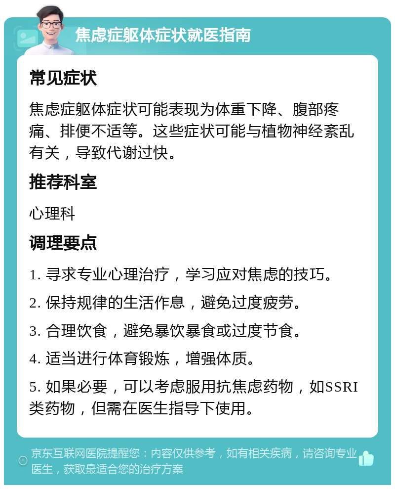 焦虑症躯体症状就医指南 常见症状 焦虑症躯体症状可能表现为体重下降、腹部疼痛、排便不适等。这些症状可能与植物神经紊乱有关，导致代谢过快。 推荐科室 心理科 调理要点 1. 寻求专业心理治疗，学习应对焦虑的技巧。 2. 保持规律的生活作息，避免过度疲劳。 3. 合理饮食，避免暴饮暴食或过度节食。 4. 适当进行体育锻炼，增强体质。 5. 如果必要，可以考虑服用抗焦虑药物，如SSRI类药物，但需在医生指导下使用。