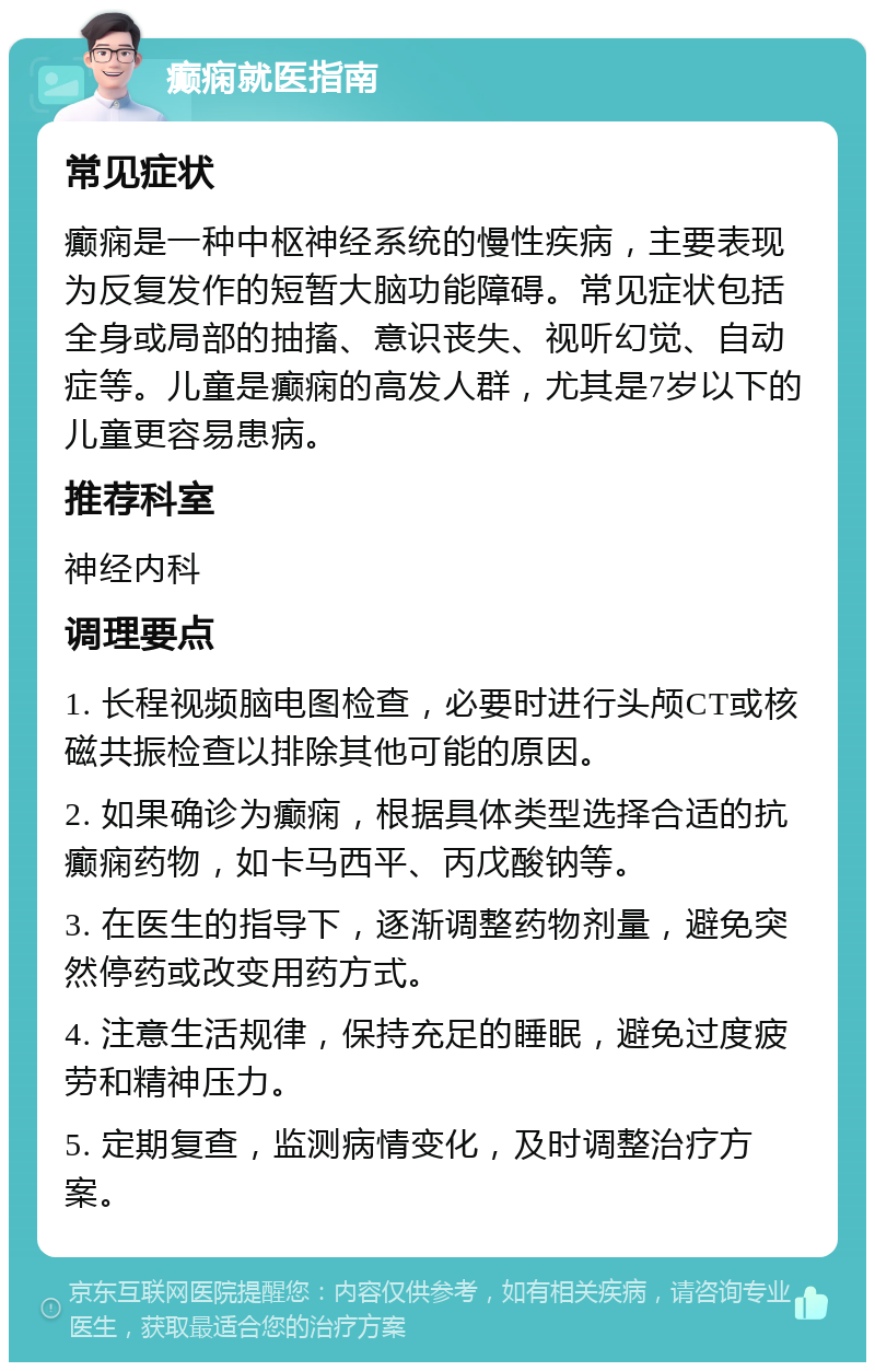 癫痫就医指南 常见症状 癫痫是一种中枢神经系统的慢性疾病，主要表现为反复发作的短暂大脑功能障碍。常见症状包括全身或局部的抽搐、意识丧失、视听幻觉、自动症等。儿童是癫痫的高发人群，尤其是7岁以下的儿童更容易患病。 推荐科室 神经内科 调理要点 1. 长程视频脑电图检查，必要时进行头颅CT或核磁共振检查以排除其他可能的原因。 2. 如果确诊为癫痫，根据具体类型选择合适的抗癫痫药物，如卡马西平、丙戊酸钠等。 3. 在医生的指导下，逐渐调整药物剂量，避免突然停药或改变用药方式。 4. 注意生活规律，保持充足的睡眠，避免过度疲劳和精神压力。 5. 定期复查，监测病情变化，及时调整治疗方案。