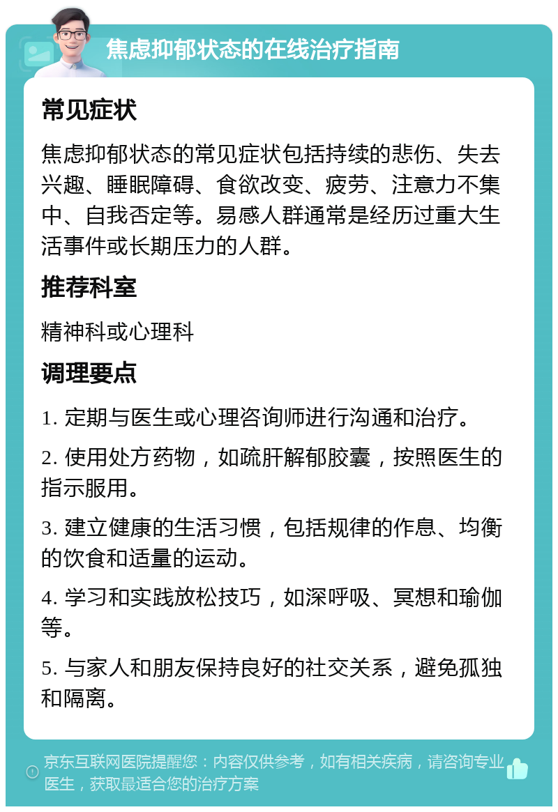 焦虑抑郁状态的在线治疗指南 常见症状 焦虑抑郁状态的常见症状包括持续的悲伤、失去兴趣、睡眠障碍、食欲改变、疲劳、注意力不集中、自我否定等。易感人群通常是经历过重大生活事件或长期压力的人群。 推荐科室 精神科或心理科 调理要点 1. 定期与医生或心理咨询师进行沟通和治疗。 2. 使用处方药物，如疏肝解郁胶囊，按照医生的指示服用。 3. 建立健康的生活习惯，包括规律的作息、均衡的饮食和适量的运动。 4. 学习和实践放松技巧，如深呼吸、冥想和瑜伽等。 5. 与家人和朋友保持良好的社交关系，避免孤独和隔离。