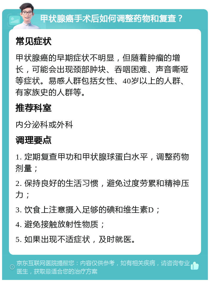 甲状腺癌手术后如何调整药物和复查？ 常见症状 甲状腺癌的早期症状不明显，但随着肿瘤的增长，可能会出现颈部肿块、吞咽困难、声音嘶哑等症状。易感人群包括女性、40岁以上的人群、有家族史的人群等。 推荐科室 内分泌科或外科 调理要点 1. 定期复查甲功和甲状腺球蛋白水平，调整药物剂量； 2. 保持良好的生活习惯，避免过度劳累和精神压力； 3. 饮食上注意摄入足够的碘和维生素D； 4. 避免接触放射性物质； 5. 如果出现不适症状，及时就医。