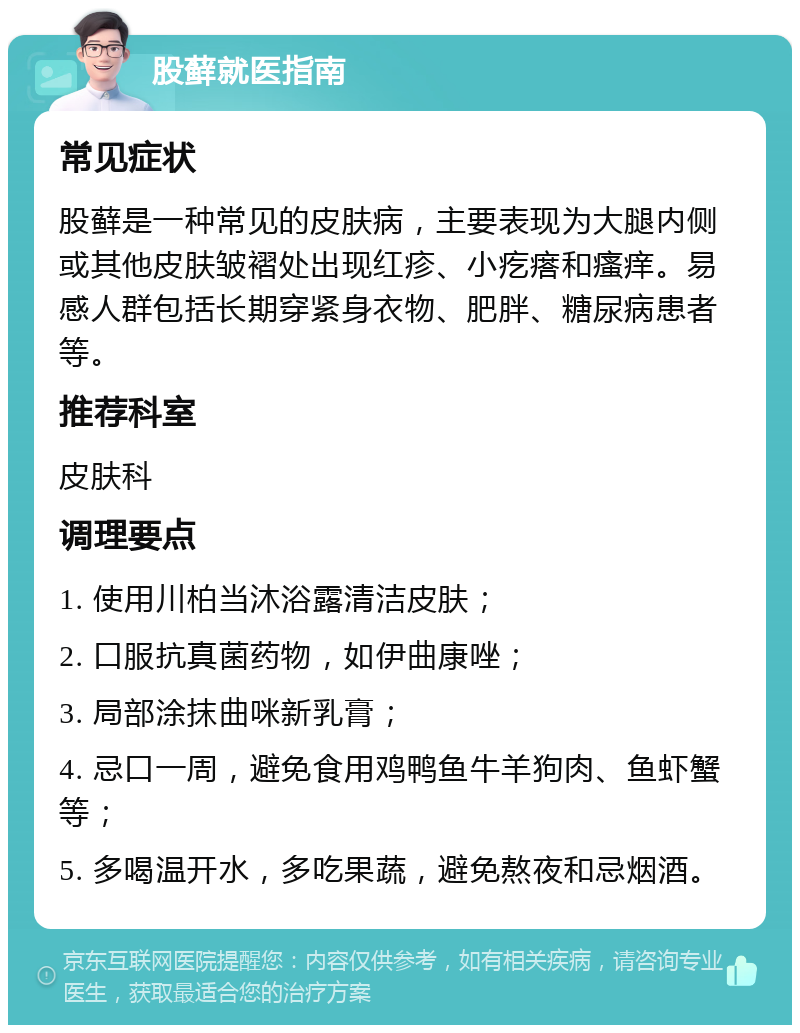 股藓就医指南 常见症状 股藓是一种常见的皮肤病，主要表现为大腿内侧或其他皮肤皱褶处出现红疹、小疙瘩和瘙痒。易感人群包括长期穿紧身衣物、肥胖、糖尿病患者等。 推荐科室 皮肤科 调理要点 1. 使用川柏当沐浴露清洁皮肤； 2. 口服抗真菌药物，如伊曲康唑； 3. 局部涂抹曲咪新乳膏； 4. 忌口一周，避免食用鸡鸭鱼牛羊狗肉、鱼虾蟹等； 5. 多喝温开水，多吃果蔬，避免熬夜和忌烟酒。