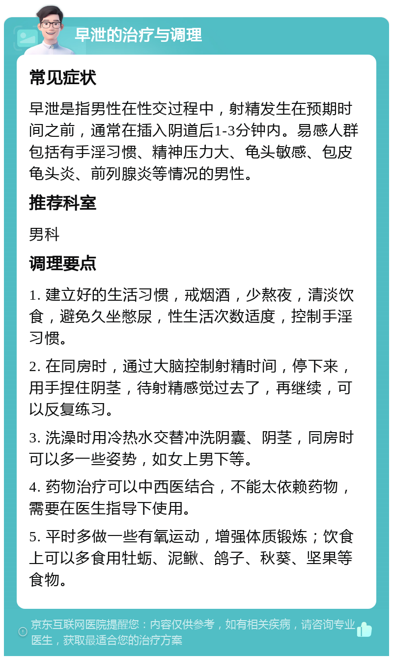 早泄的治疗与调理 常见症状 早泄是指男性在性交过程中，射精发生在预期时间之前，通常在插入阴道后1-3分钟内。易感人群包括有手淫习惯、精神压力大、龟头敏感、包皮龟头炎、前列腺炎等情况的男性。 推荐科室 男科 调理要点 1. 建立好的生活习惯，戒烟酒，少熬夜，清淡饮食，避免久坐憋尿，性生活次数适度，控制手淫习惯。 2. 在同房时，通过大脑控制射精时间，停下来，用手捏住阴茎，待射精感觉过去了，再继续，可以反复练习。 3. 洗澡时用冷热水交替冲洗阴囊、阴茎，同房时可以多一些姿势，如女上男下等。 4. 药物治疗可以中西医结合，不能太依赖药物，需要在医生指导下使用。 5. 平时多做一些有氧运动，增强体质锻炼；饮食上可以多食用牡蛎、泥鳅、鸽子、秋葵、坚果等食物。