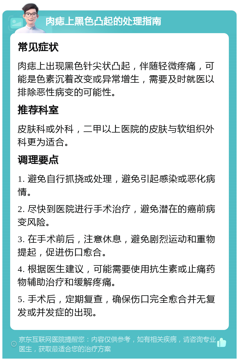 肉痣上黑色凸起的处理指南 常见症状 肉痣上出现黑色针尖状凸起，伴随轻微疼痛，可能是色素沉着改变或异常增生，需要及时就医以排除恶性病变的可能性。 推荐科室 皮肤科或外科，二甲以上医院的皮肤与软组织外科更为适合。 调理要点 1. 避免自行抓挠或处理，避免引起感染或恶化病情。 2. 尽快到医院进行手术治疗，避免潜在的癌前病变风险。 3. 在手术前后，注意休息，避免剧烈运动和重物提起，促进伤口愈合。 4. 根据医生建议，可能需要使用抗生素或止痛药物辅助治疗和缓解疼痛。 5. 手术后，定期复查，确保伤口完全愈合并无复发或并发症的出现。