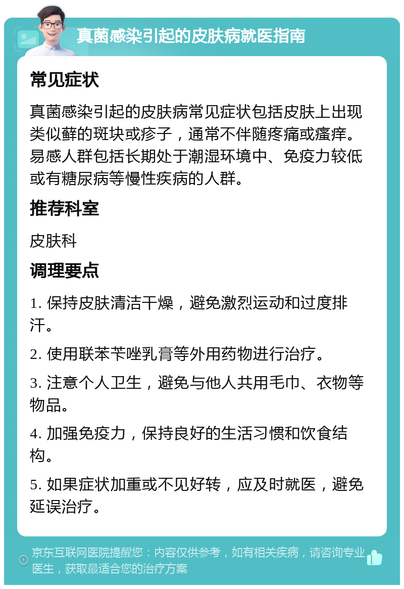 真菌感染引起的皮肤病就医指南 常见症状 真菌感染引起的皮肤病常见症状包括皮肤上出现类似藓的斑块或疹子，通常不伴随疼痛或瘙痒。易感人群包括长期处于潮湿环境中、免疫力较低或有糖尿病等慢性疾病的人群。 推荐科室 皮肤科 调理要点 1. 保持皮肤清洁干燥，避免激烈运动和过度排汗。 2. 使用联苯苄唑乳膏等外用药物进行治疗。 3. 注意个人卫生，避免与他人共用毛巾、衣物等物品。 4. 加强免疫力，保持良好的生活习惯和饮食结构。 5. 如果症状加重或不见好转，应及时就医，避免延误治疗。