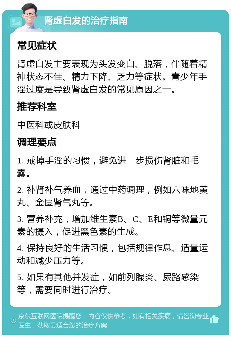 肾虚白发的治疗指南 常见症状 肾虚白发主要表现为头发变白、脱落，伴随着精神状态不佳、精力下降、乏力等症状。青少年手淫过度是导致肾虚白发的常见原因之一。 推荐科室 中医科或皮肤科 调理要点 1. 戒掉手淫的习惯，避免进一步损伤肾脏和毛囊。 2. 补肾补气养血，通过中药调理，例如六味地黄丸、金匮肾气丸等。 3. 营养补充，增加维生素B、C、E和铜等微量元素的摄入，促进黑色素的生成。 4. 保持良好的生活习惯，包括规律作息、适量运动和减少压力等。 5. 如果有其他并发症，如前列腺炎、尿路感染等，需要同时进行治疗。