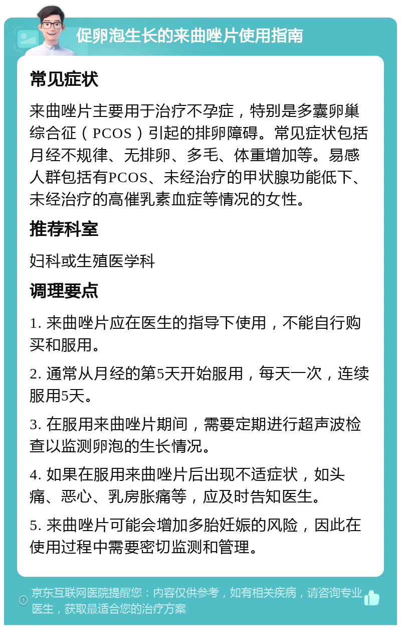 促卵泡生长的来曲唑片使用指南 常见症状 来曲唑片主要用于治疗不孕症，特别是多囊卵巢综合征（PCOS）引起的排卵障碍。常见症状包括月经不规律、无排卵、多毛、体重增加等。易感人群包括有PCOS、未经治疗的甲状腺功能低下、未经治疗的高催乳素血症等情况的女性。 推荐科室 妇科或生殖医学科 调理要点 1. 来曲唑片应在医生的指导下使用，不能自行购买和服用。 2. 通常从月经的第5天开始服用，每天一次，连续服用5天。 3. 在服用来曲唑片期间，需要定期进行超声波检查以监测卵泡的生长情况。 4. 如果在服用来曲唑片后出现不适症状，如头痛、恶心、乳房胀痛等，应及时告知医生。 5. 来曲唑片可能会增加多胎妊娠的风险，因此在使用过程中需要密切监测和管理。