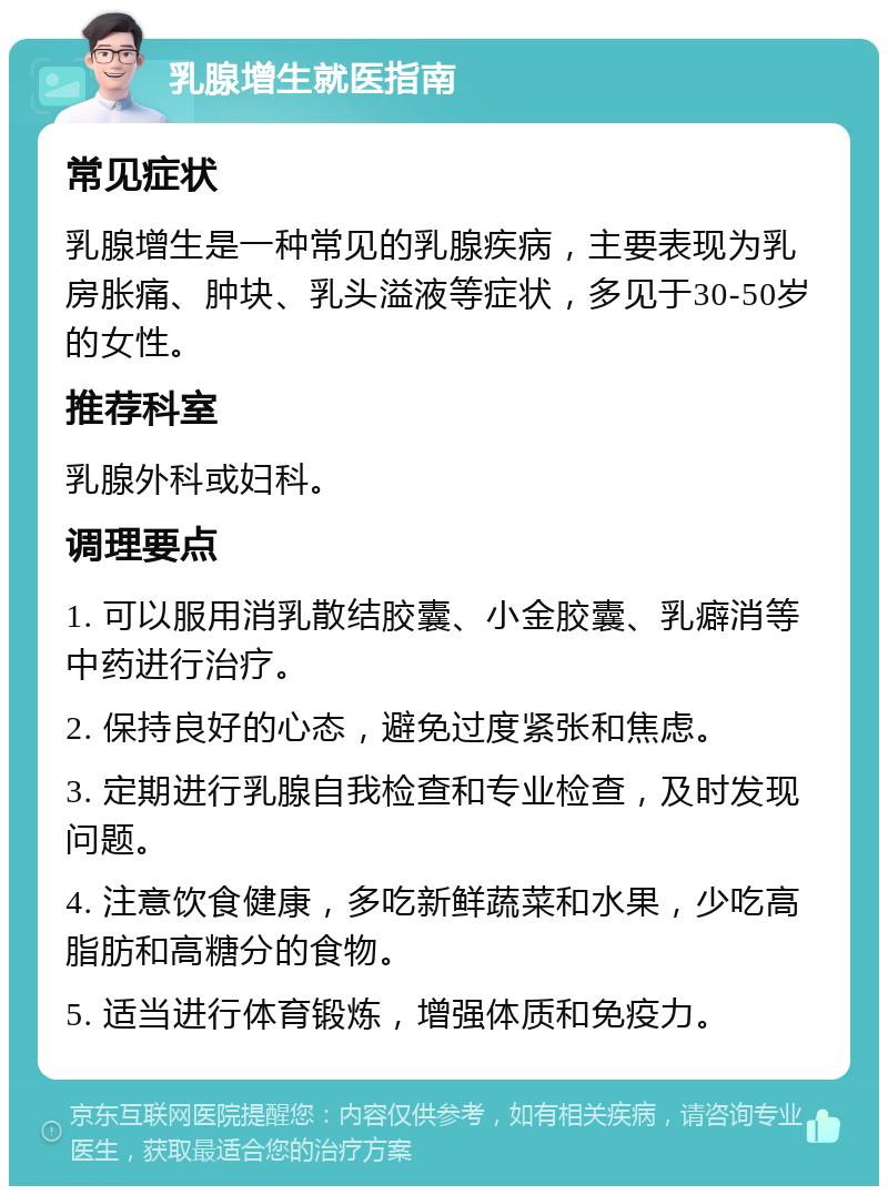 乳腺增生就医指南 常见症状 乳腺增生是一种常见的乳腺疾病，主要表现为乳房胀痛、肿块、乳头溢液等症状，多见于30-50岁的女性。 推荐科室 乳腺外科或妇科。 调理要点 1. 可以服用消乳散结胶囊、小金胶囊、乳癖消等中药进行治疗。 2. 保持良好的心态，避免过度紧张和焦虑。 3. 定期进行乳腺自我检查和专业检查，及时发现问题。 4. 注意饮食健康，多吃新鲜蔬菜和水果，少吃高脂肪和高糖分的食物。 5. 适当进行体育锻炼，增强体质和免疫力。