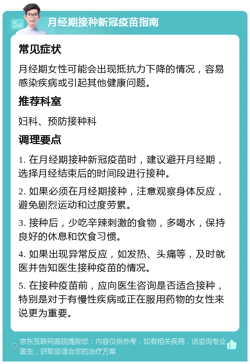 月经期接种新冠疫苗指南 常见症状 月经期女性可能会出现抵抗力下降的情况，容易感染疾病或引起其他健康问题。 推荐科室 妇科、预防接种科 调理要点 1. 在月经期接种新冠疫苗时，建议避开月经期，选择月经结束后的时间段进行接种。 2. 如果必须在月经期接种，注意观察身体反应，避免剧烈运动和过度劳累。 3. 接种后，少吃辛辣刺激的食物，多喝水，保持良好的休息和饮食习惯。 4. 如果出现异常反应，如发热、头痛等，及时就医并告知医生接种疫苗的情况。 5. 在接种疫苗前，应向医生咨询是否适合接种，特别是对于有慢性疾病或正在服用药物的女性来说更为重要。