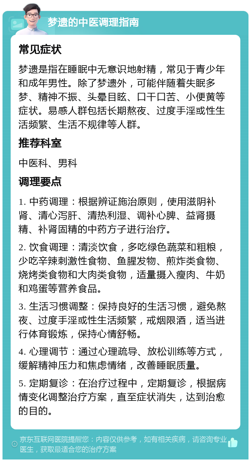 梦遗的中医调理指南 常见症状 梦遗是指在睡眠中无意识地射精，常见于青少年和成年男性。除了梦遗外，可能伴随着失眠多梦、精神不振、头晕目眩、口干口苦、小便黄等症状。易感人群包括长期熬夜、过度手淫或性生活频繁、生活不规律等人群。 推荐科室 中医科、男科 调理要点 1. 中药调理：根据辨证施治原则，使用滋阴补肾、清心泻肝、清热利湿、调补心脾、益肾摄精、补肾固精的中药方子进行治疗。 2. 饮食调理：清淡饮食，多吃绿色蔬菜和粗粮，少吃辛辣刺激性食物、鱼腥发物、煎炸类食物、烧烤类食物和大肉类食物，适量摄入瘦肉、牛奶和鸡蛋等营养食品。 3. 生活习惯调整：保持良好的生活习惯，避免熬夜、过度手淫或性生活频繁，戒烟限酒，适当进行体育锻炼，保持心情舒畅。 4. 心理调节：通过心理疏导、放松训练等方式，缓解精神压力和焦虑情绪，改善睡眠质量。 5. 定期复诊：在治疗过程中，定期复诊，根据病情变化调整治疗方案，直至症状消失，达到治愈的目的。