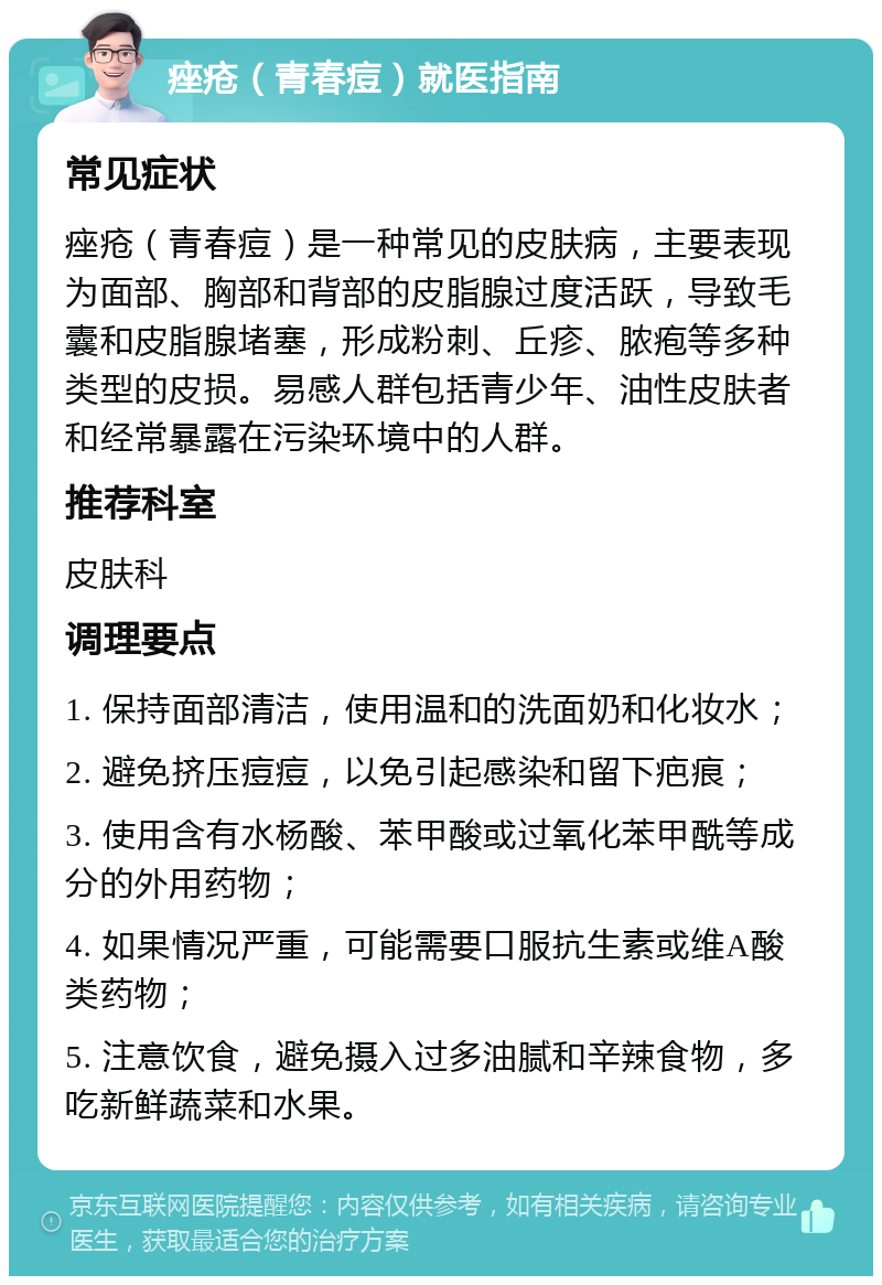 痤疮（青春痘）就医指南 常见症状 痤疮（青春痘）是一种常见的皮肤病，主要表现为面部、胸部和背部的皮脂腺过度活跃，导致毛囊和皮脂腺堵塞，形成粉刺、丘疹、脓疱等多种类型的皮损。易感人群包括青少年、油性皮肤者和经常暴露在污染环境中的人群。 推荐科室 皮肤科 调理要点 1. 保持面部清洁，使用温和的洗面奶和化妆水； 2. 避免挤压痘痘，以免引起感染和留下疤痕； 3. 使用含有水杨酸、苯甲酸或过氧化苯甲酰等成分的外用药物； 4. 如果情况严重，可能需要口服抗生素或维A酸类药物； 5. 注意饮食，避免摄入过多油腻和辛辣食物，多吃新鲜蔬菜和水果。