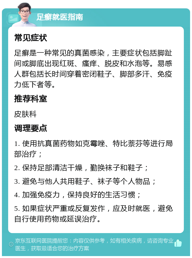 足癣就医指南 常见症状 足癣是一种常见的真菌感染，主要症状包括脚趾间或脚底出现红斑、瘙痒、脱皮和水泡等。易感人群包括长时间穿着密闭鞋子、脚部多汗、免疫力低下者等。 推荐科室 皮肤科 调理要点 1. 使用抗真菌药物如克霉唑、特比萘芬等进行局部治疗； 2. 保持足部清洁干燥，勤换袜子和鞋子； 3. 避免与他人共用鞋子、袜子等个人物品； 4. 加强免疫力，保持良好的生活习惯； 5. 如果症状严重或反复发作，应及时就医，避免自行使用药物或延误治疗。