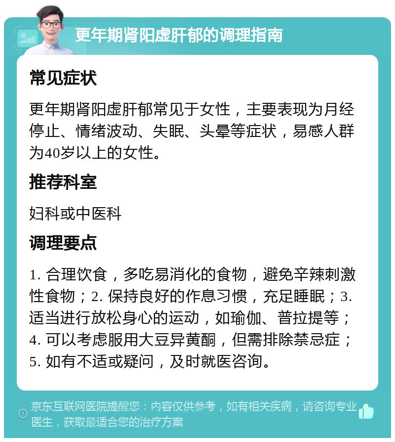 更年期肾阳虚肝郁的调理指南 常见症状 更年期肾阳虚肝郁常见于女性，主要表现为月经停止、情绪波动、失眠、头晕等症状，易感人群为40岁以上的女性。 推荐科室 妇科或中医科 调理要点 1. 合理饮食，多吃易消化的食物，避免辛辣刺激性食物；2. 保持良好的作息习惯，充足睡眠；3. 适当进行放松身心的运动，如瑜伽、普拉提等；4. 可以考虑服用大豆异黄酮，但需排除禁忌症；5. 如有不适或疑问，及时就医咨询。