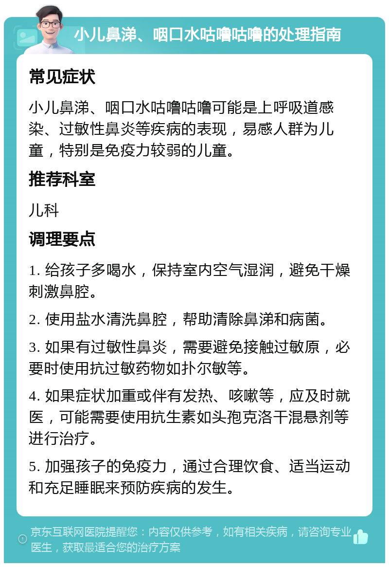 小儿鼻涕、咽口水咕噜咕噜的处理指南 常见症状 小儿鼻涕、咽口水咕噜咕噜可能是上呼吸道感染、过敏性鼻炎等疾病的表现，易感人群为儿童，特别是免疫力较弱的儿童。 推荐科室 儿科 调理要点 1. 给孩子多喝水，保持室内空气湿润，避免干燥刺激鼻腔。 2. 使用盐水清洗鼻腔，帮助清除鼻涕和病菌。 3. 如果有过敏性鼻炎，需要避免接触过敏原，必要时使用抗过敏药物如扑尔敏等。 4. 如果症状加重或伴有发热、咳嗽等，应及时就医，可能需要使用抗生素如头孢克洛干混悬剂等进行治疗。 5. 加强孩子的免疫力，通过合理饮食、适当运动和充足睡眠来预防疾病的发生。