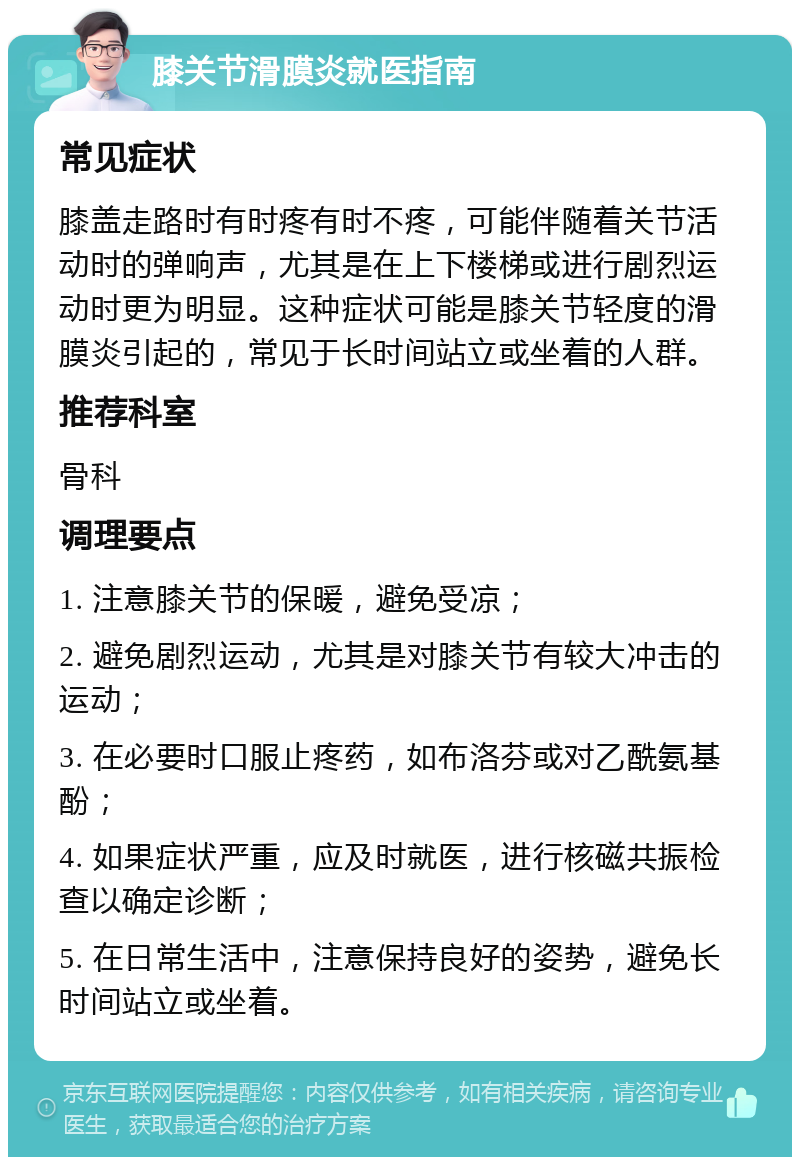 膝关节滑膜炎就医指南 常见症状 膝盖走路时有时疼有时不疼，可能伴随着关节活动时的弹响声，尤其是在上下楼梯或进行剧烈运动时更为明显。这种症状可能是膝关节轻度的滑膜炎引起的，常见于长时间站立或坐着的人群。 推荐科室 骨科 调理要点 1. 注意膝关节的保暖，避免受凉； 2. 避免剧烈运动，尤其是对膝关节有较大冲击的运动； 3. 在必要时口服止疼药，如布洛芬或对乙酰氨基酚； 4. 如果症状严重，应及时就医，进行核磁共振检查以确定诊断； 5. 在日常生活中，注意保持良好的姿势，避免长时间站立或坐着。