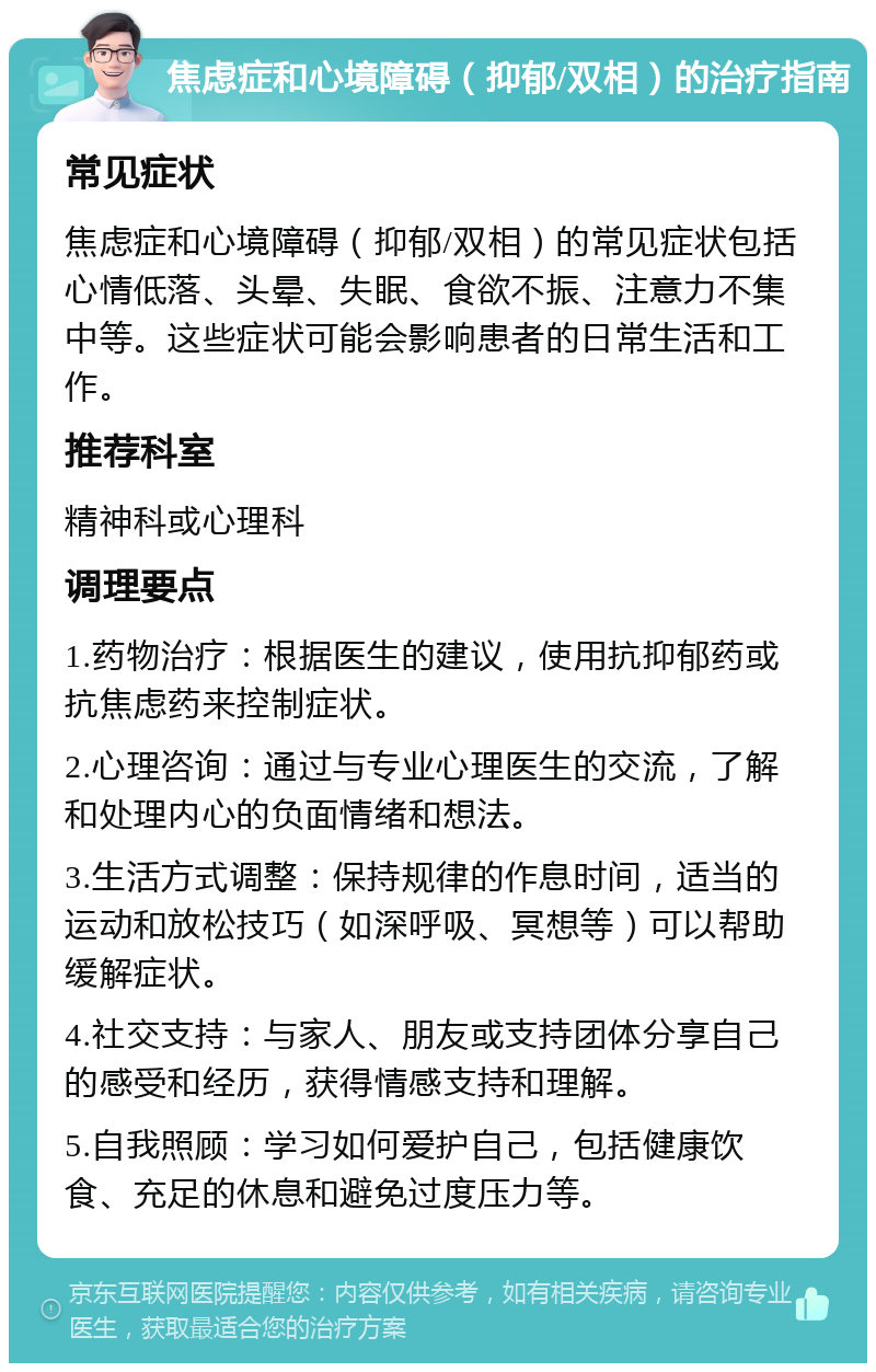 焦虑症和心境障碍（抑郁/双相）的治疗指南 常见症状 焦虑症和心境障碍（抑郁/双相）的常见症状包括心情低落、头晕、失眠、食欲不振、注意力不集中等。这些症状可能会影响患者的日常生活和工作。 推荐科室 精神科或心理科 调理要点 1.药物治疗：根据医生的建议，使用抗抑郁药或抗焦虑药来控制症状。 2.心理咨询：通过与专业心理医生的交流，了解和处理内心的负面情绪和想法。 3.生活方式调整：保持规律的作息时间，适当的运动和放松技巧（如深呼吸、冥想等）可以帮助缓解症状。 4.社交支持：与家人、朋友或支持团体分享自己的感受和经历，获得情感支持和理解。 5.自我照顾：学习如何爱护自己，包括健康饮食、充足的休息和避免过度压力等。