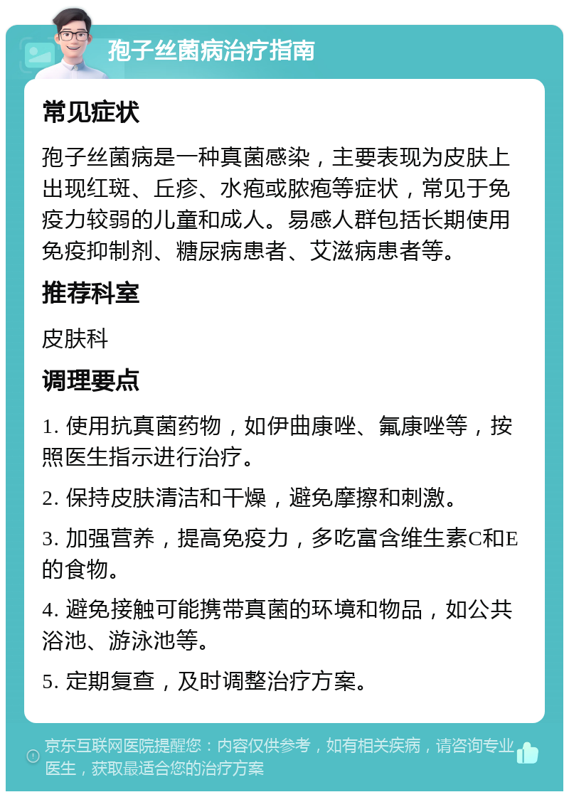 孢子丝菌病治疗指南 常见症状 孢子丝菌病是一种真菌感染，主要表现为皮肤上出现红斑、丘疹、水疱或脓疱等症状，常见于免疫力较弱的儿童和成人。易感人群包括长期使用免疫抑制剂、糖尿病患者、艾滋病患者等。 推荐科室 皮肤科 调理要点 1. 使用抗真菌药物，如伊曲康唑、氟康唑等，按照医生指示进行治疗。 2. 保持皮肤清洁和干燥，避免摩擦和刺激。 3. 加强营养，提高免疫力，多吃富含维生素C和E的食物。 4. 避免接触可能携带真菌的环境和物品，如公共浴池、游泳池等。 5. 定期复查，及时调整治疗方案。