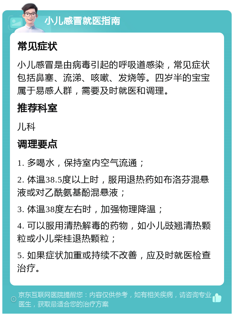 小儿感冒就医指南 常见症状 小儿感冒是由病毒引起的呼吸道感染，常见症状包括鼻塞、流涕、咳嗽、发烧等。四岁半的宝宝属于易感人群，需要及时就医和调理。 推荐科室 儿科 调理要点 1. 多喝水，保持室内空气流通； 2. 体温38.5度以上时，服用退热药如布洛芬混悬液或对乙酰氨基酚混悬液； 3. 体温38度左右时，加强物理降温； 4. 可以服用清热解毒的药物，如小儿豉翘清热颗粒或小儿柴桂退热颗粒； 5. 如果症状加重或持续不改善，应及时就医检查治疗。