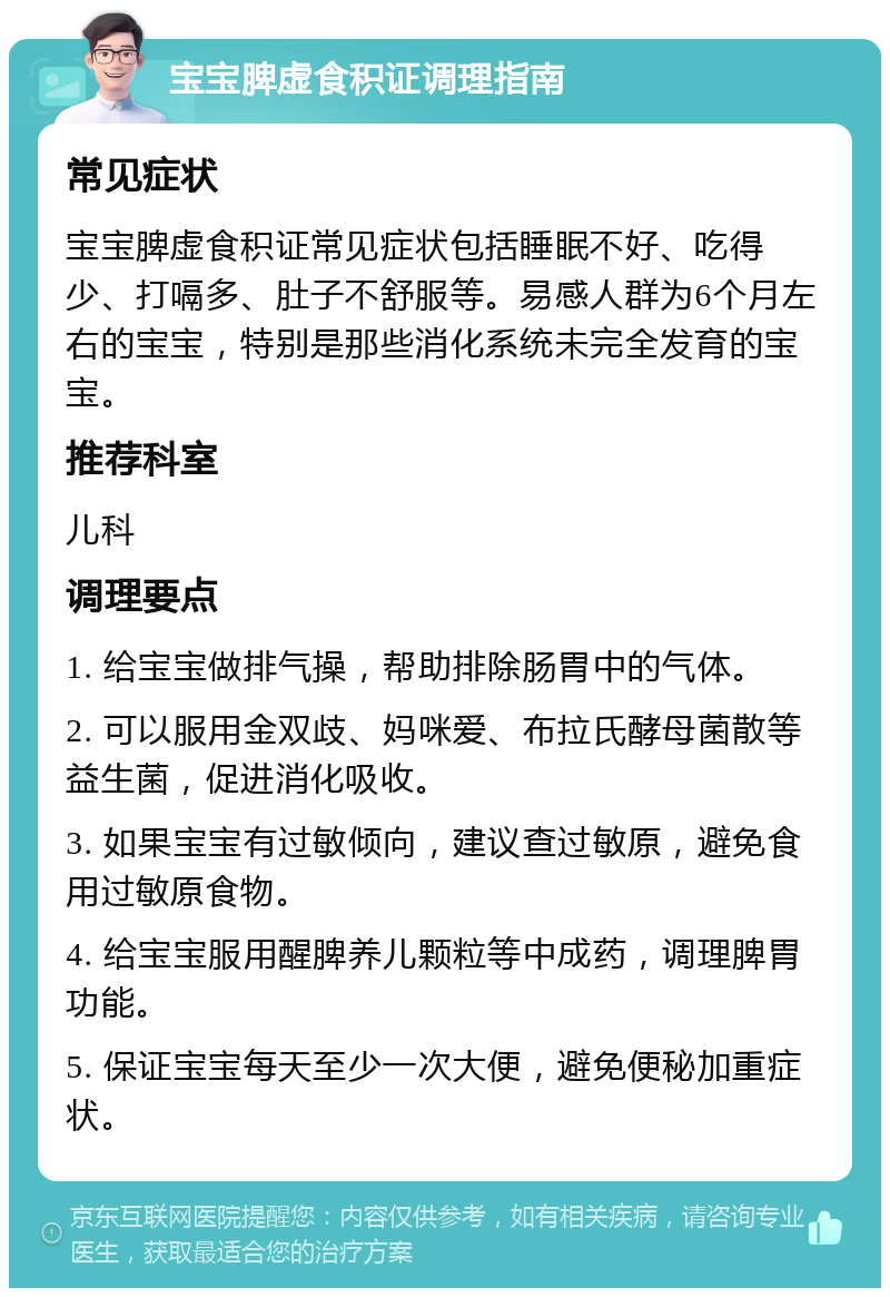 宝宝脾虚食积证调理指南 常见症状 宝宝脾虚食积证常见症状包括睡眠不好、吃得少、打嗝多、肚子不舒服等。易感人群为6个月左右的宝宝，特别是那些消化系统未完全发育的宝宝。 推荐科室 儿科 调理要点 1. 给宝宝做排气操，帮助排除肠胃中的气体。 2. 可以服用金双歧、妈咪爱、布拉氏酵母菌散等益生菌，促进消化吸收。 3. 如果宝宝有过敏倾向，建议查过敏原，避免食用过敏原食物。 4. 给宝宝服用醒脾养儿颗粒等中成药，调理脾胃功能。 5. 保证宝宝每天至少一次大便，避免便秘加重症状。