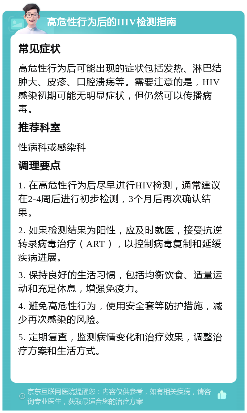 高危性行为后的HIV检测指南 常见症状 高危性行为后可能出现的症状包括发热、淋巴结肿大、皮疹、口腔溃疡等。需要注意的是，HIV感染初期可能无明显症状，但仍然可以传播病毒。 推荐科室 性病科或感染科 调理要点 1. 在高危性行为后尽早进行HIV检测，通常建议在2-4周后进行初步检测，3个月后再次确认结果。 2. 如果检测结果为阳性，应及时就医，接受抗逆转录病毒治疗（ART），以控制病毒复制和延缓疾病进展。 3. 保持良好的生活习惯，包括均衡饮食、适量运动和充足休息，增强免疫力。 4. 避免高危性行为，使用安全套等防护措施，减少再次感染的风险。 5. 定期复查，监测病情变化和治疗效果，调整治疗方案和生活方式。