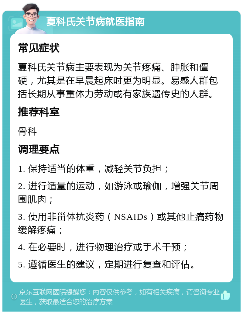 夏科氏关节病就医指南 常见症状 夏科氏关节病主要表现为关节疼痛、肿胀和僵硬，尤其是在早晨起床时更为明显。易感人群包括长期从事重体力劳动或有家族遗传史的人群。 推荐科室 骨科 调理要点 1. 保持适当的体重，减轻关节负担； 2. 进行适量的运动，如游泳或瑜伽，增强关节周围肌肉； 3. 使用非甾体抗炎药（NSAIDs）或其他止痛药物缓解疼痛； 4. 在必要时，进行物理治疗或手术干预； 5. 遵循医生的建议，定期进行复查和评估。