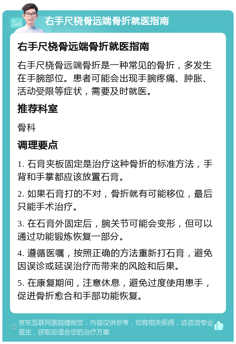 右手尺桡骨远端骨折就医指南 右手尺桡骨远端骨折就医指南 右手尺桡骨远端骨折是一种常见的骨折，多发生在手腕部位。患者可能会出现手腕疼痛、肿胀、活动受限等症状，需要及时就医。 推荐科室 骨科 调理要点 1. 石膏夹板固定是治疗这种骨折的标准方法，手背和手掌都应该放置石膏。 2. 如果石膏打的不对，骨折就有可能移位，最后只能手术治疗。 3. 在石膏外固定后，腕关节可能会变形，但可以通过功能锻炼恢复一部分。 4. 遵循医嘱，按照正确的方法重新打石膏，避免因误诊或延误治疗而带来的风险和后果。 5. 在康复期间，注意休息，避免过度使用患手，促进骨折愈合和手部功能恢复。