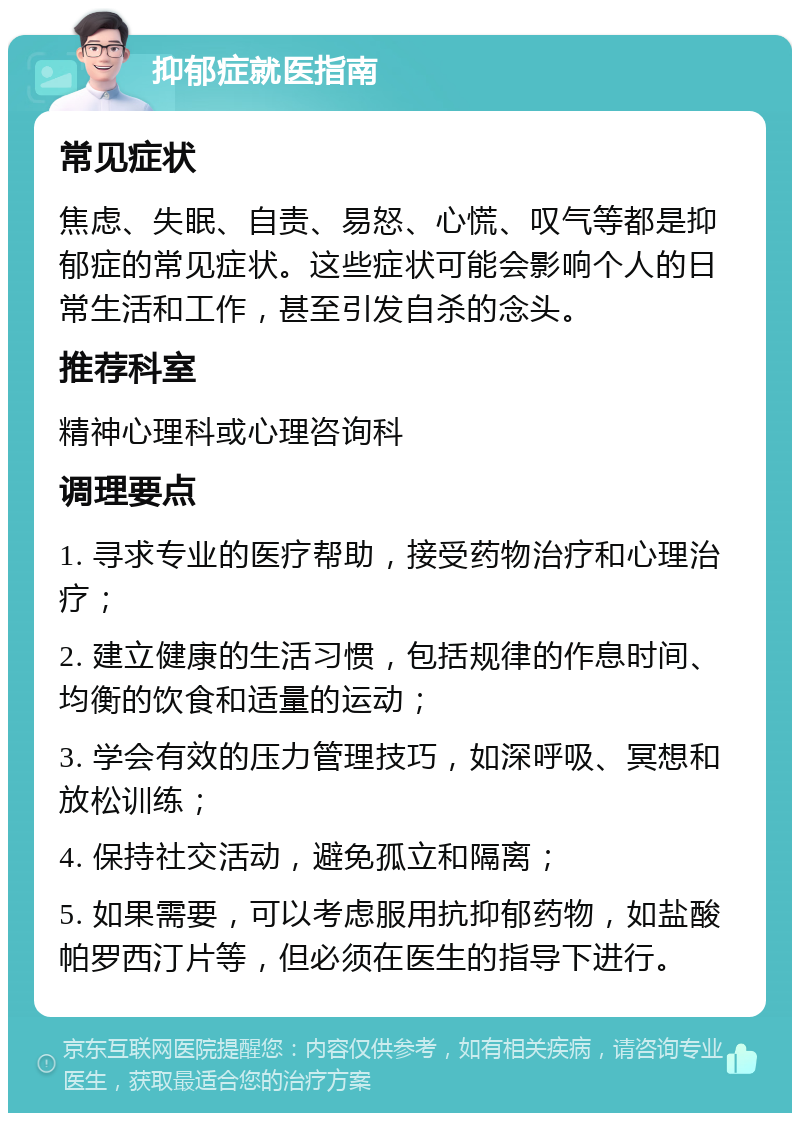 抑郁症就医指南 常见症状 焦虑、失眠、自责、易怒、心慌、叹气等都是抑郁症的常见症状。这些症状可能会影响个人的日常生活和工作，甚至引发自杀的念头。 推荐科室 精神心理科或心理咨询科 调理要点 1. 寻求专业的医疗帮助，接受药物治疗和心理治疗； 2. 建立健康的生活习惯，包括规律的作息时间、均衡的饮食和适量的运动； 3. 学会有效的压力管理技巧，如深呼吸、冥想和放松训练； 4. 保持社交活动，避免孤立和隔离； 5. 如果需要，可以考虑服用抗抑郁药物，如盐酸帕罗西汀片等，但必须在医生的指导下进行。