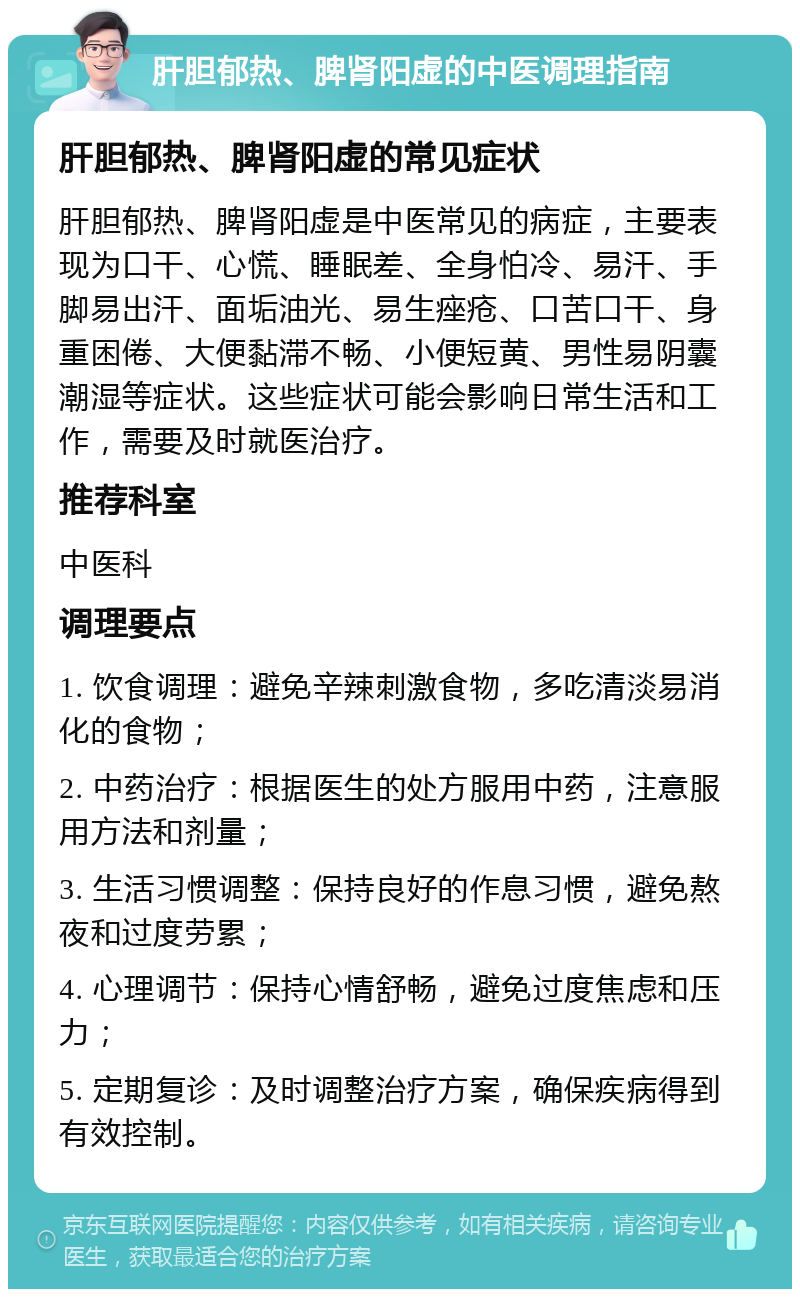 肝胆郁热、脾肾阳虚的中医调理指南 肝胆郁热、脾肾阳虚的常见症状 肝胆郁热、脾肾阳虚是中医常见的病症，主要表现为口干、心慌、睡眠差、全身怕冷、易汗、手脚易出汗、面垢油光、易生痤疮、口苦口干、身重困倦、大便黏滞不畅、小便短黄、男性易阴囊潮湿等症状。这些症状可能会影响日常生活和工作，需要及时就医治疗。 推荐科室 中医科 调理要点 1. 饮食调理：避免辛辣刺激食物，多吃清淡易消化的食物； 2. 中药治疗：根据医生的处方服用中药，注意服用方法和剂量； 3. 生活习惯调整：保持良好的作息习惯，避免熬夜和过度劳累； 4. 心理调节：保持心情舒畅，避免过度焦虑和压力； 5. 定期复诊：及时调整治疗方案，确保疾病得到有效控制。