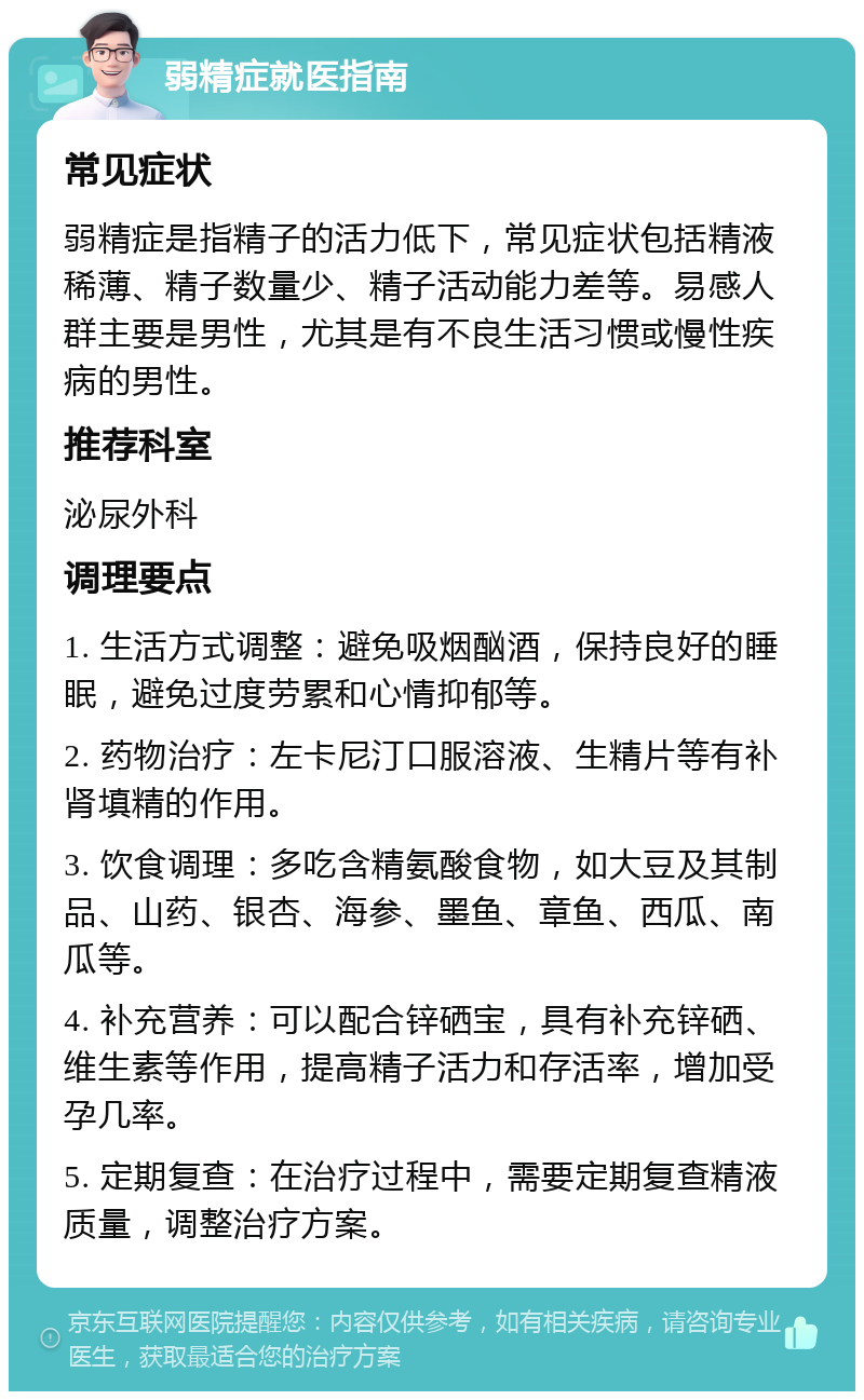 弱精症就医指南 常见症状 弱精症是指精子的活力低下，常见症状包括精液稀薄、精子数量少、精子活动能力差等。易感人群主要是男性，尤其是有不良生活习惯或慢性疾病的男性。 推荐科室 泌尿外科 调理要点 1. 生活方式调整：避免吸烟酗酒，保持良好的睡眠，避免过度劳累和心情抑郁等。 2. 药物治疗：左卡尼汀口服溶液、生精片等有补肾填精的作用。 3. 饮食调理：多吃含精氨酸食物，如大豆及其制品、山药、银杏、海参、墨鱼、章鱼、西瓜、南瓜等。 4. 补充营养：可以配合锌硒宝，具有补充锌硒、维生素等作用，提高精子活力和存活率，增加受孕几率。 5. 定期复查：在治疗过程中，需要定期复查精液质量，调整治疗方案。