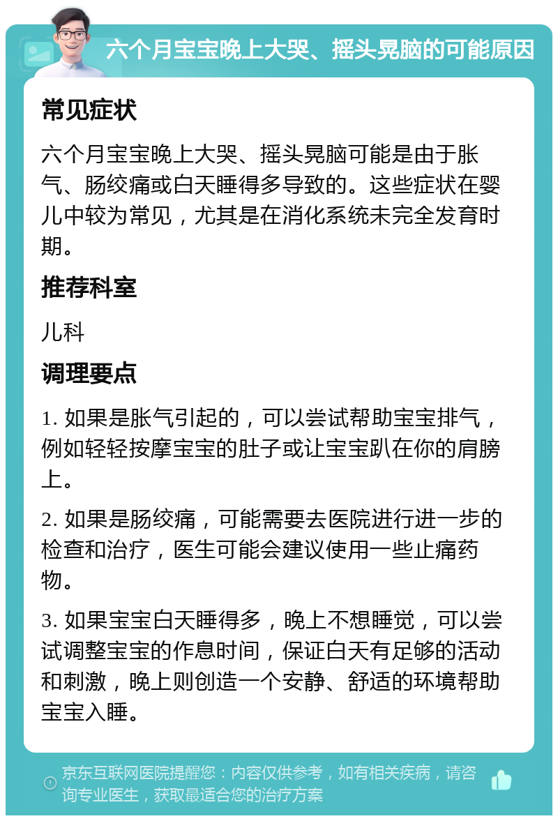 六个月宝宝晚上大哭、摇头晃脑的可能原因 常见症状 六个月宝宝晚上大哭、摇头晃脑可能是由于胀气、肠绞痛或白天睡得多导致的。这些症状在婴儿中较为常见，尤其是在消化系统未完全发育时期。 推荐科室 儿科 调理要点 1. 如果是胀气引起的，可以尝试帮助宝宝排气，例如轻轻按摩宝宝的肚子或让宝宝趴在你的肩膀上。 2. 如果是肠绞痛，可能需要去医院进行进一步的检查和治疗，医生可能会建议使用一些止痛药物。 3. 如果宝宝白天睡得多，晚上不想睡觉，可以尝试调整宝宝的作息时间，保证白天有足够的活动和刺激，晚上则创造一个安静、舒适的环境帮助宝宝入睡。