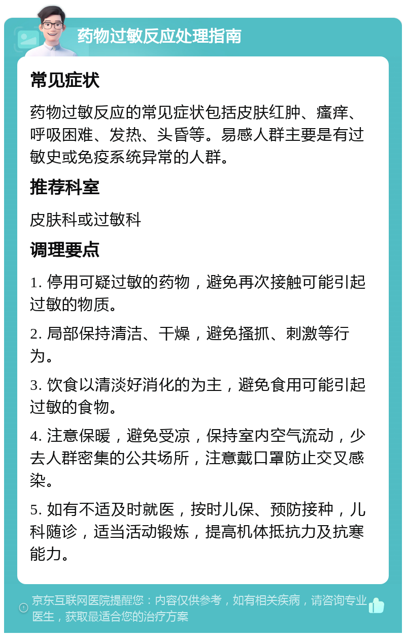 药物过敏反应处理指南 常见症状 药物过敏反应的常见症状包括皮肤红肿、瘙痒、呼吸困难、发热、头昏等。易感人群主要是有过敏史或免疫系统异常的人群。 推荐科室 皮肤科或过敏科 调理要点 1. 停用可疑过敏的药物，避免再次接触可能引起过敏的物质。 2. 局部保持清洁、干燥，避免搔抓、刺激等行为。 3. 饮食以清淡好消化的为主，避免食用可能引起过敏的食物。 4. 注意保暖，避免受凉，保持室内空气流动，少去人群密集的公共场所，注意戴口罩防止交叉感染。 5. 如有不适及时就医，按时儿保、预防接种，儿科随诊，适当活动锻炼，提高机体抵抗力及抗寒能力。