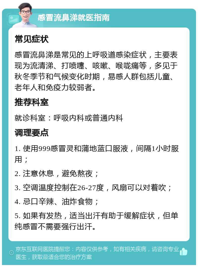 感冒流鼻涕就医指南 常见症状 感冒流鼻涕是常见的上呼吸道感染症状，主要表现为流清涕、打喷嚏、咳嗽、喉咙痛等，多见于秋冬季节和气候变化时期，易感人群包括儿童、老年人和免疫力较弱者。 推荐科室 就诊科室：呼吸内科或普通内科 调理要点 1. 使用999感冒灵和蒲地蓝口服液，间隔1小时服用； 2. 注意休息，避免熬夜； 3. 空调温度控制在26-27度，风扇可以对着吹； 4. 忌口辛辣、油炸食物； 5. 如果有发热，适当出汗有助于缓解症状，但单纯感冒不需要强行出汗。