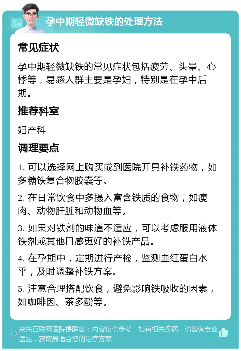 孕中期轻微缺铁的处理方法 常见症状 孕中期轻微缺铁的常见症状包括疲劳、头晕、心悸等，易感人群主要是孕妇，特别是在孕中后期。 推荐科室 妇产科 调理要点 1. 可以选择网上购买或到医院开具补铁药物，如多糖铁复合物胶囊等。 2. 在日常饮食中多摄入富含铁质的食物，如瘦肉、动物肝脏和动物血等。 3. 如果对铁剂的味道不适应，可以考虑服用液体铁剂或其他口感更好的补铁产品。 4. 在孕期中，定期进行产检，监测血红蛋白水平，及时调整补铁方案。 5. 注意合理搭配饮食，避免影响铁吸收的因素，如咖啡因、茶多酚等。