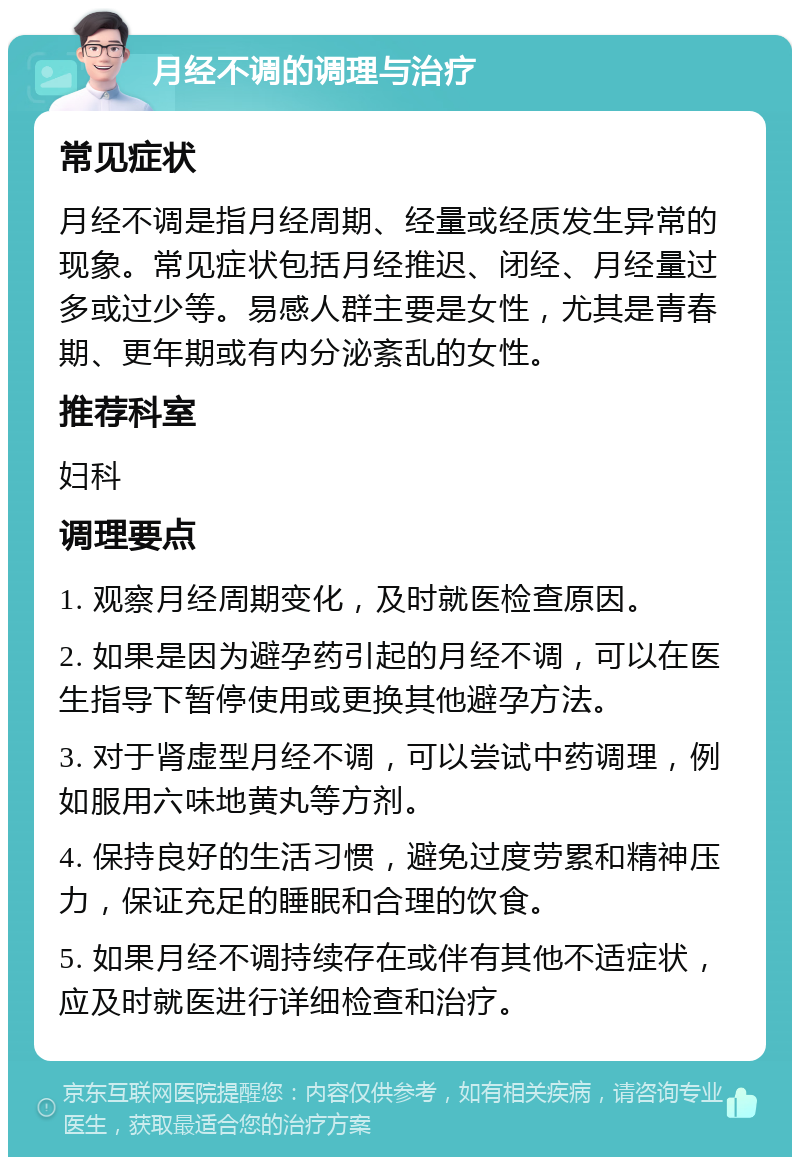 月经不调的调理与治疗 常见症状 月经不调是指月经周期、经量或经质发生异常的现象。常见症状包括月经推迟、闭经、月经量过多或过少等。易感人群主要是女性，尤其是青春期、更年期或有内分泌紊乱的女性。 推荐科室 妇科 调理要点 1. 观察月经周期变化，及时就医检查原因。 2. 如果是因为避孕药引起的月经不调，可以在医生指导下暂停使用或更换其他避孕方法。 3. 对于肾虚型月经不调，可以尝试中药调理，例如服用六味地黄丸等方剂。 4. 保持良好的生活习惯，避免过度劳累和精神压力，保证充足的睡眠和合理的饮食。 5. 如果月经不调持续存在或伴有其他不适症状，应及时就医进行详细检查和治疗。