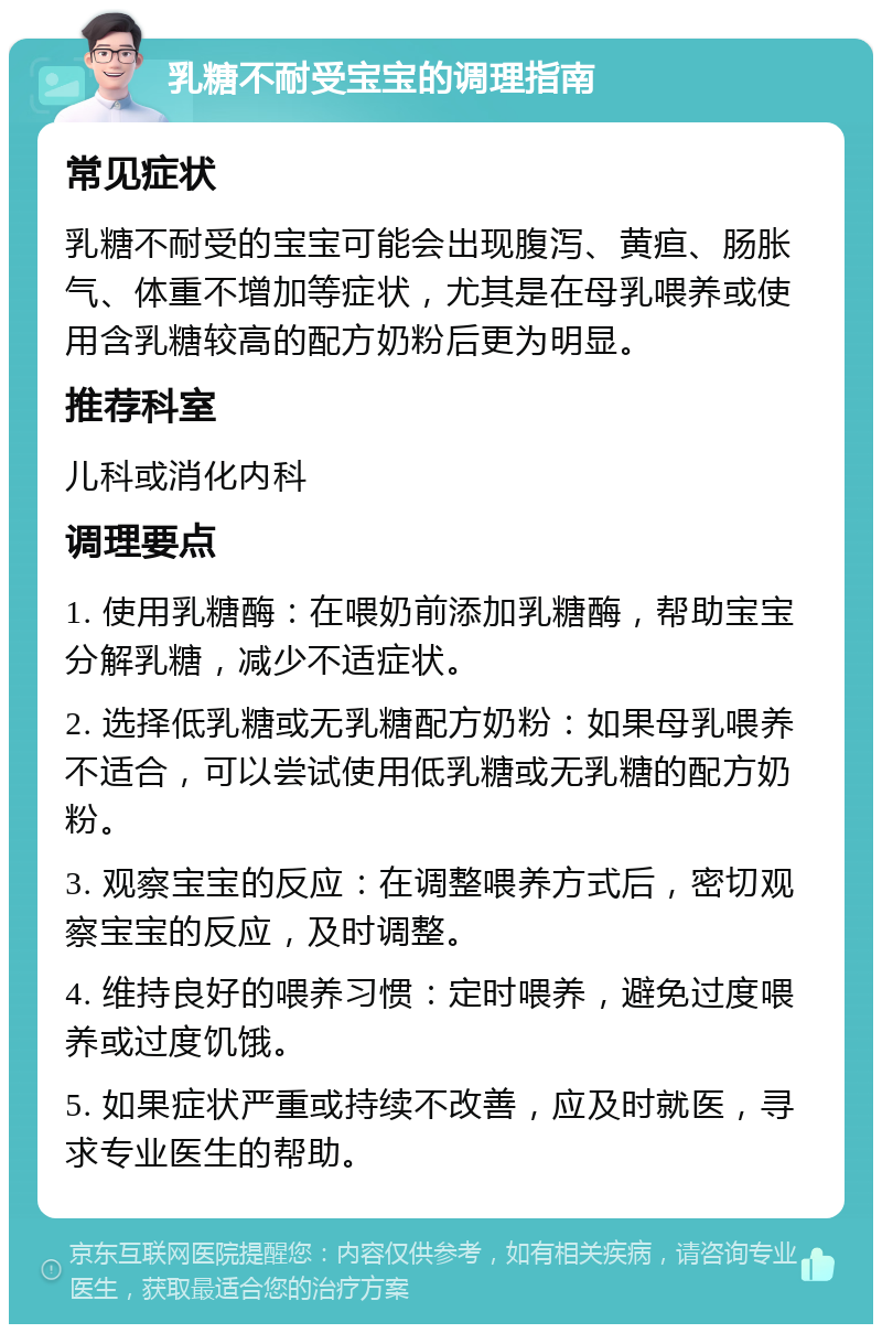 乳糖不耐受宝宝的调理指南 常见症状 乳糖不耐受的宝宝可能会出现腹泻、黄疸、肠胀气、体重不增加等症状，尤其是在母乳喂养或使用含乳糖较高的配方奶粉后更为明显。 推荐科室 儿科或消化内科 调理要点 1. 使用乳糖酶：在喂奶前添加乳糖酶，帮助宝宝分解乳糖，减少不适症状。 2. 选择低乳糖或无乳糖配方奶粉：如果母乳喂养不适合，可以尝试使用低乳糖或无乳糖的配方奶粉。 3. 观察宝宝的反应：在调整喂养方式后，密切观察宝宝的反应，及时调整。 4. 维持良好的喂养习惯：定时喂养，避免过度喂养或过度饥饿。 5. 如果症状严重或持续不改善，应及时就医，寻求专业医生的帮助。