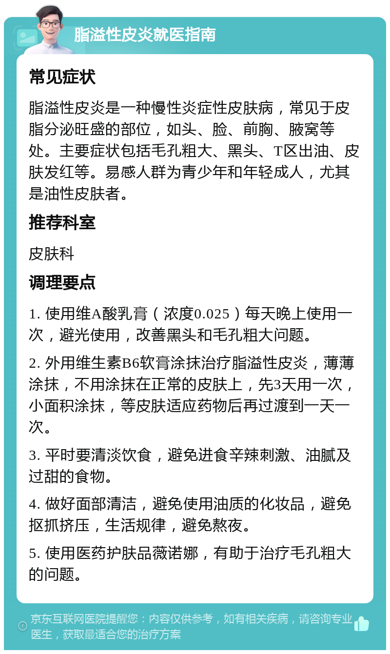 脂溢性皮炎就医指南 常见症状 脂溢性皮炎是一种慢性炎症性皮肤病，常见于皮脂分泌旺盛的部位，如头、脸、前胸、腋窝等处。主要症状包括毛孔粗大、黑头、T区出油、皮肤发红等。易感人群为青少年和年轻成人，尤其是油性皮肤者。 推荐科室 皮肤科 调理要点 1. 使用维A酸乳膏（浓度0.025）每天晚上使用一次，避光使用，改善黑头和毛孔粗大问题。 2. 外用维生素B6软膏涂抹治疗脂溢性皮炎，薄薄涂抹，不用涂抹在正常的皮肤上，先3天用一次，小面积涂抹，等皮肤适应药物后再过渡到一天一次。 3. 平时要清淡饮食，避免进食辛辣刺激、油腻及过甜的食物。 4. 做好面部清洁，避免使用油质的化妆品，避免抠抓挤压，生活规律，避免熬夜。 5. 使用医药护肤品薇诺娜，有助于治疗毛孔粗大的问题。