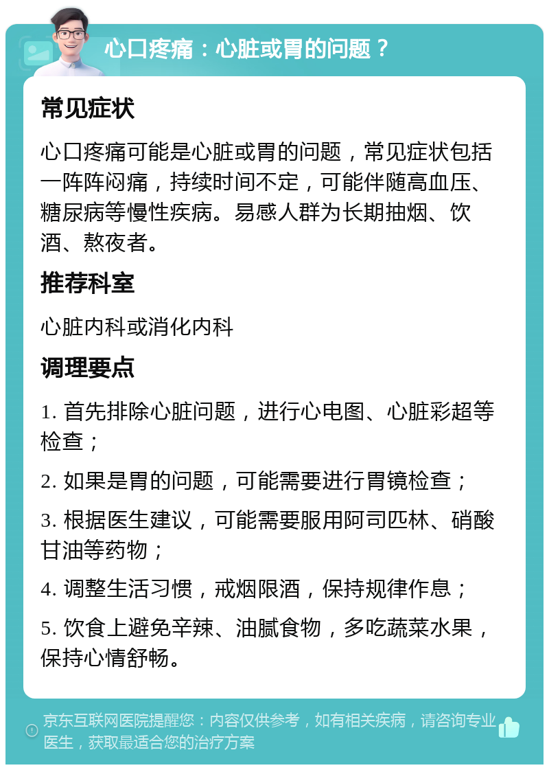 心口疼痛：心脏或胃的问题？ 常见症状 心口疼痛可能是心脏或胃的问题，常见症状包括一阵阵闷痛，持续时间不定，可能伴随高血压、糖尿病等慢性疾病。易感人群为长期抽烟、饮酒、熬夜者。 推荐科室 心脏内科或消化内科 调理要点 1. 首先排除心脏问题，进行心电图、心脏彩超等检查； 2. 如果是胃的问题，可能需要进行胃镜检查； 3. 根据医生建议，可能需要服用阿司匹林、硝酸甘油等药物； 4. 调整生活习惯，戒烟限酒，保持规律作息； 5. 饮食上避免辛辣、油腻食物，多吃蔬菜水果，保持心情舒畅。