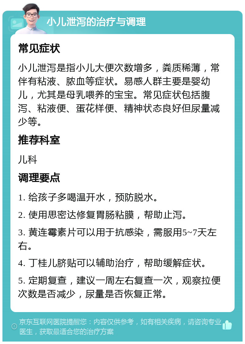 小儿泄泻的治疗与调理 常见症状 小儿泄泻是指小儿大便次数增多，粪质稀薄，常伴有粘液、脓血等症状。易感人群主要是婴幼儿，尤其是母乳喂养的宝宝。常见症状包括腹泻、粘液便、蛋花样便、精神状态良好但尿量减少等。 推荐科室 儿科 调理要点 1. 给孩子多喝温开水，预防脱水。 2. 使用思密达修复胃肠粘膜，帮助止泻。 3. 黄连霉素片可以用于抗感染，需服用5~7天左右。 4. 丁桂儿脐贴可以辅助治疗，帮助缓解症状。 5. 定期复查，建议一周左右复查一次，观察拉便次数是否减少，尿量是否恢复正常。