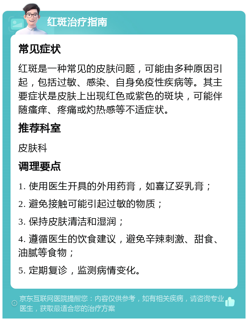 红斑治疗指南 常见症状 红斑是一种常见的皮肤问题，可能由多种原因引起，包括过敏、感染、自身免疫性疾病等。其主要症状是皮肤上出现红色或紫色的斑块，可能伴随瘙痒、疼痛或灼热感等不适症状。 推荐科室 皮肤科 调理要点 1. 使用医生开具的外用药膏，如喜辽妥乳膏； 2. 避免接触可能引起过敏的物质； 3. 保持皮肤清洁和湿润； 4. 遵循医生的饮食建议，避免辛辣刺激、甜食、油腻等食物； 5. 定期复诊，监测病情变化。