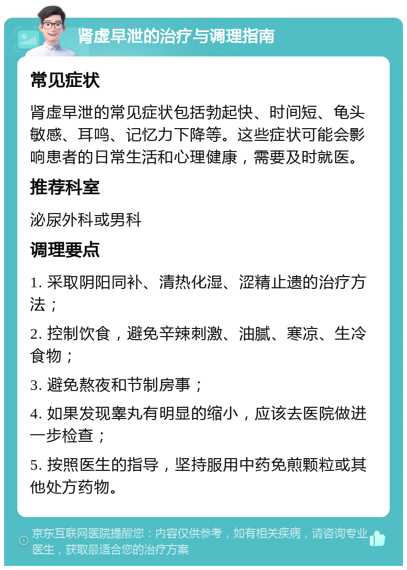 肾虚早泄的治疗与调理指南 常见症状 肾虚早泄的常见症状包括勃起快、时间短、龟头敏感、耳鸣、记忆力下降等。这些症状可能会影响患者的日常生活和心理健康，需要及时就医。 推荐科室 泌尿外科或男科 调理要点 1. 采取阴阳同补、清热化湿、涩精止遗的治疗方法； 2. 控制饮食，避免辛辣刺激、油腻、寒凉、生冷食物； 3. 避免熬夜和节制房事； 4. 如果发现睾丸有明显的缩小，应该去医院做进一步检查； 5. 按照医生的指导，坚持服用中药免煎颗粒或其他处方药物。