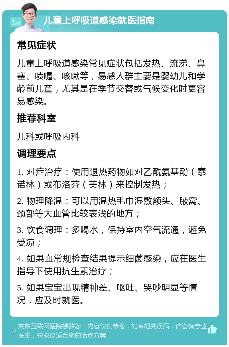 儿童上呼吸道感染就医指南 常见症状 儿童上呼吸道感染常见症状包括发热、流涕、鼻塞、喷嚏、咳嗽等，易感人群主要是婴幼儿和学龄前儿童，尤其是在季节交替或气候变化时更容易感染。 推荐科室 儿科或呼吸内科 调理要点 1. 对症治疗：使用退热药物如对乙酰氨基酚（泰诺林）或布洛芬（美林）来控制发热； 2. 物理降温：可以用温热毛巾湿敷额头、腋窝、颈部等大血管比较表浅的地方； 3. 饮食调理：多喝水，保持室内空气流通，避免受凉； 4. 如果血常规检查结果提示细菌感染，应在医生指导下使用抗生素治疗； 5. 如果宝宝出现精神差、呕吐、哭吵明显等情况，应及时就医。