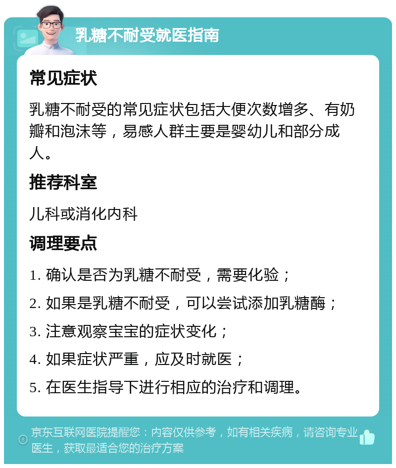 乳糖不耐受就医指南 常见症状 乳糖不耐受的常见症状包括大便次数增多、有奶瓣和泡沫等，易感人群主要是婴幼儿和部分成人。 推荐科室 儿科或消化内科 调理要点 1. 确认是否为乳糖不耐受，需要化验； 2. 如果是乳糖不耐受，可以尝试添加乳糖酶； 3. 注意观察宝宝的症状变化； 4. 如果症状严重，应及时就医； 5. 在医生指导下进行相应的治疗和调理。