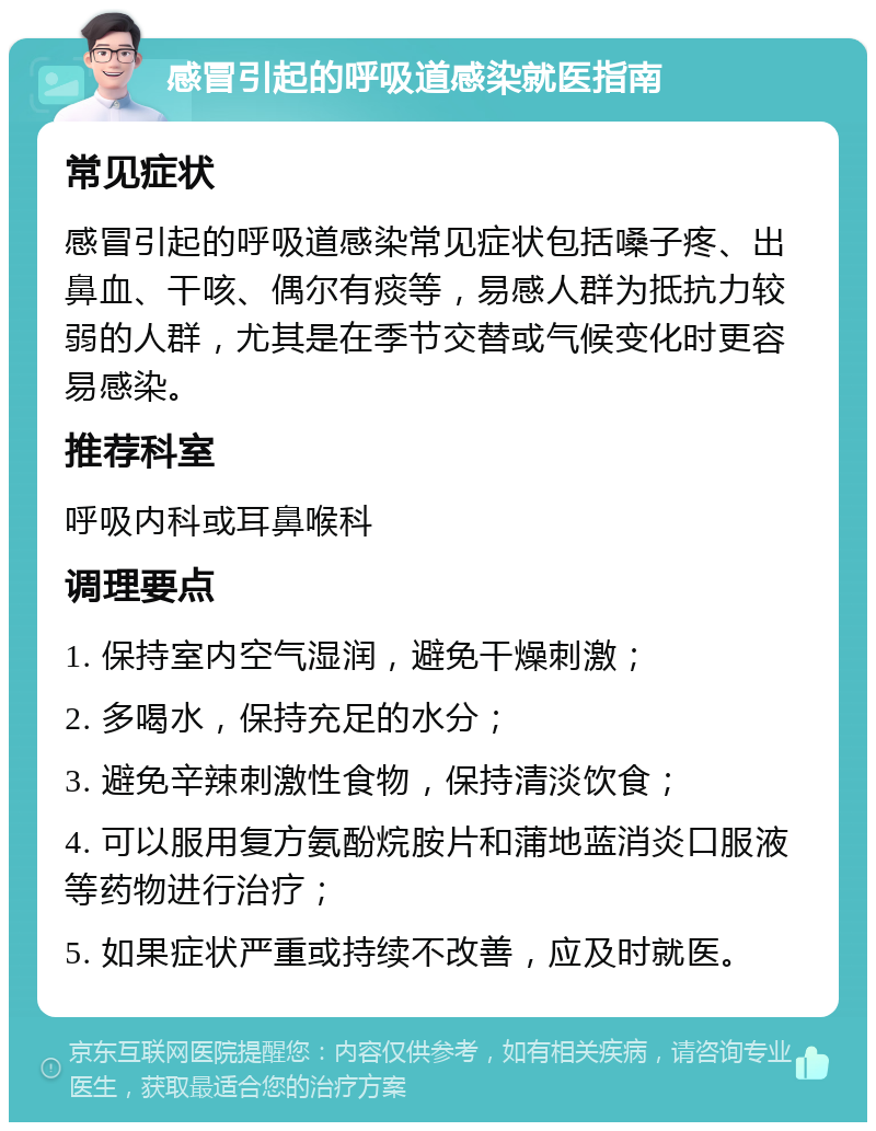 感冒引起的呼吸道感染就医指南 常见症状 感冒引起的呼吸道感染常见症状包括嗓子疼、出鼻血、干咳、偶尔有痰等，易感人群为抵抗力较弱的人群，尤其是在季节交替或气候变化时更容易感染。 推荐科室 呼吸内科或耳鼻喉科 调理要点 1. 保持室内空气湿润，避免干燥刺激； 2. 多喝水，保持充足的水分； 3. 避免辛辣刺激性食物，保持清淡饮食； 4. 可以服用复方氨酚烷胺片和蒲地蓝消炎口服液等药物进行治疗； 5. 如果症状严重或持续不改善，应及时就医。