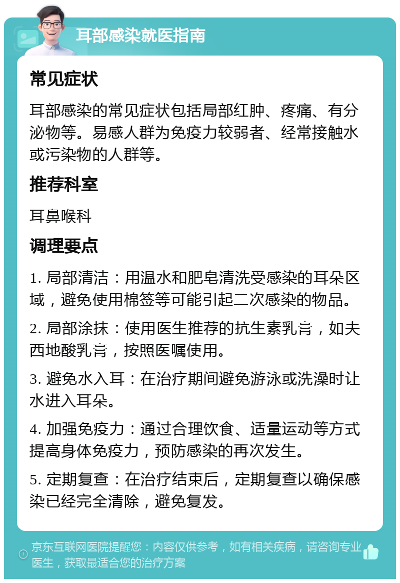 耳部感染就医指南 常见症状 耳部感染的常见症状包括局部红肿、疼痛、有分泌物等。易感人群为免疫力较弱者、经常接触水或污染物的人群等。 推荐科室 耳鼻喉科 调理要点 1. 局部清洁：用温水和肥皂清洗受感染的耳朵区域，避免使用棉签等可能引起二次感染的物品。 2. 局部涂抹：使用医生推荐的抗生素乳膏，如夫西地酸乳膏，按照医嘱使用。 3. 避免水入耳：在治疗期间避免游泳或洗澡时让水进入耳朵。 4. 加强免疫力：通过合理饮食、适量运动等方式提高身体免疫力，预防感染的再次发生。 5. 定期复查：在治疗结束后，定期复查以确保感染已经完全清除，避免复发。